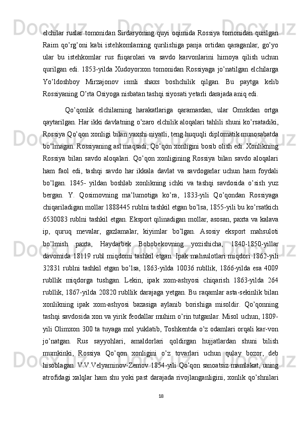 elchilar  ruslar  tomonidan Sirdaryoning quyi  oqimida Rossiya  tomonidan  qurilgan
Raim   qo’rg’oni   kabi   istehkomlaming   qurilishiga   panja   ortidan   qaraganlar,   go’yo
ular   bu   istehkomlar   rus   fiiqarolari   va   savdo   karvonlarini   himoya   qilish   uchun
qurilgan   edi.   1853-yilda   Xudoyorxon   tomonidan   Rossiyaga   jo’natilgan   elchilarga
Yo’ldoshboy   Mirzajonov   ismli   shaxs   boshchilik   qilgan.   Bu   paytga   kelib
Rossiyaning O’rta Osiyoga nisbatan tashqi siyosati yetarli darajada aniq edi. 
          Qo’qonlik   elchilaming   harakatlariga   qaramasdan,   ular   Omskdan   ortga
qaytarilgan. Har ikki davlatning o’zaro elchilik aloqalari tahlili shuni ko’rsatadiki,
Rossiya Qo’qon xonligi bilan yaxshi niyatli, teng huquqli diplomatik munosabatda
bo’lmagan. Rossiyaning asl maqsadi, Qo’qon xonligini bosib olish edi. Xonlikning
Rossiya   bilan   savdo   aloqalari.   Qo’qon   xonligining   Rossiya   bilan   savdo   aloqalari
ham   faol   edi,   tashqi   savdo   har   ikkala   davlat   va   savdogarlar   uchun   ham   foydali
bo’lgan.   1845-   yildan   boshlab   xonlikning   ichki   va   tashqi   savdosida   o’sish   yuz
bergan.   Y.   Qosimovning   ma’lumotiga   ko’ra,   1833-yili   Qo’qondan   Rossiyaga
chiqariladigan mollar 1888445 rublni tashkil etgan bo’lsa, 1855-yili bu ko’rsatkich
6530083 rublni tashkil etgan. Eksport qilinadigan mollar, asosan, paxta va kalava
ip,   quruq   mevalar,   gazlamalar,   kiyimlar   bo’lgan.   Asosiy   eksport   mahsuloti
bo’lmish   paxta,   Haydarbek   Bobobekovning   yozishicha,   1840-1850-yillar
davomida 18119 rubl miqdomi tashkil  etgan. Ipak mahsulotlari miqdori 1862-yili
32831  rublni   tashkil   etgan   bo’lsa,   1863-yilda   10036  rubllik,   1866-yilda   esa   4009
rubllik   miqdorga   tushgan.   Lekin,   ipak   xom-ashyosi   chiqarish   1863-yilda   264
rubllik, 1867-yilda 20820 rubllik darajaga yetgan. Bu raqamlar asta-sekinlik bilan
xonlikning   ipak   xom-ashyosi   bazasiga   aylanib   borishiga   misoldir.   Qo’qonning
tashqi savdosida xon va yirik feodallar muhim o’rin tutganlar. Misol uchun, 1809-
yili Olimxon 300 ta tuyaga mol yuklatib, Toshkentda o’z odamlari orqali kar-von
jo’natgan.   Rus   sayyohlari,   amaldorlari   qoldirgan   hujjatlardan   shuni   bilish
mumkinki,   Rossiya   Qo’qon   xonligini   o’z   tovarlari   uchun   qulay   bozor,   deb
hisoblagan. V.V.Velyaminov-Zemov 1854-yili Qo’qon sanoatsiz mamlakat, uning
atrofidagi xalqlar ham shu yoki past darajada rivojlanganligini, xonlik qo’shnilari
18 