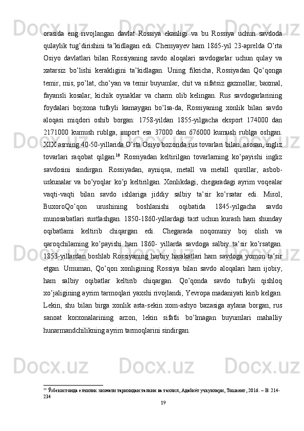 orasida   eng   rivojlangan   davlat   Rossiya   ekanligi   va   bu   Rossiya   uchun   savdoda
qulaylik   tug’dirishini   ta’kidlagan   edi.   Chemyayev   ham   1865-yil   23-aprelda   O’rta
Osiyo   davlatlari   bilan   Rossiyaning   savdo   aloqalari   savdogarlar   uchun   qulay   va
xatarsiz   bo’lishi   kerakligini   ta’kidlagan.   Uning   fikricha,   Rossiyadan   Qo’qonga
temir, mis, po’lat, cho’yan va temir buyumlar, chit va sifatsiz gazmollar, baxmal,
fayansli   kosalar,   kichik   oynaklar   va   charm   olib   kelingan.   Rus   savdogarlarining
foydalari   bojxona   tufayli   kamaygan   bo’lsa-da,   Rossiyaning   xonlik   bilan   savdo
aloqasi   miqdori   oshib   borgan:   1758-yildan   1855-yilgacha   eksport   174000   dan
2171000   kumush   rublga,   import   esa   37000   dan   676000   kumush   rublga   oshgan.
XIX asrning 40-50-yillarida O’rta Osiyo bozorida rus tovarlari bilan, asosan, ingliz
tovarlari   raqobat   qilgan. 10
  Rossiyadan   keltirilgan   tovarlarning   ko’payishi   ingliz
savdosini   sindirgan.   Rossiyadan,   ayniqsa,   metall   va   metall   qurollar,   asbob-
uskunalar   va   bo’yoqlar   ko’p   keltirilgan.   Xonlikdagi,   chegaradagi   ayrim   voqealar
vaqti-vaqti   bilan   savdo   ishlariga   jiddiy   salbiy   ta’sir   ko’rsatar   edi.   Misol,
BuxoroQo’qon   urushining   boshlanishi   oqibatida   1845-yilgacha   savdo
munosabatlari   sustlashgan.   1850-1860-yillardagi   taxt   uchun   kurash   ham   shunday
oqibatlami   keltirib   chiqargan   edi.   Chegarada   noqonuniy   boj   olish   va
qaroqchilaming   ko’payishi   ham   1860-   yillarda   savdoga   salbiy   ta’sir   ko’rsatgan.
1853-yillardan boshlab  Rossiyaning  harbiy harakatlari  ham  savdoga  yomon ta’sir
etgan.   Umuman,   Qo’qon   xonligining   Rossiya   bilan   savdo   aloqalari   ham   ijobiy,
ham   salbiy   oqibatlar   keltirib   chiqargan.   Qo’qonda   savdo   tufayli   qishloq
xo’jaligining ayrim tarmoqlari yaxshi rivojlandi, Yevropa madaniyati kirib kelgan.
Lekin,   shu   bilan   birga   xonlik   asta-sekin   xom-ashyo   bazasiga   aylana   borgan,   rus
sanoat   korxonalarining   arzon,   lekin   sifatli   bo’lmagan   buyumlari   mahalliy
hunarmandchilikning ayrim tarmoqlarini sindirgan.
10
  Ўзбекистонда елчилик хизмати тарихидан:талкин ва тахлил, Адабиёт учкунлари, Тошкент, 2016. –  B . 214-
234
19 