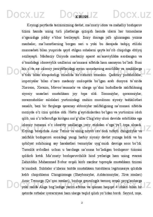 KIRISH
      Keyingi paytlarda tariximizning davlat, ma’muriy idora va mahalliy boshqaruv
tizimi   hamda   uning   turli   jihatlariga   qiziqish   hamda   ularni   har   tomonlama
o’rganishga   jiddiy   e’tibor   berilayapti.   Ilmiy   doiraga   jalb   qilinmagan   yozma
manbalar,   ma’lumotlarning   borgan   sari   u   yoki   bu   darajada   tadqiq   etilishi
munosabati   bilan   yuqorida   qayd   etilgan   sohalarni   qayta   ko’rib   chiqishga   ehtiyoj
sezilayapti.   Markaziy   Osiyoda   markaziy   aparat   an’anaviylikka   asoslangan   va
o’tmishdagi   idoraviylik   usullarini   na’munasi   sifatida   ham   namayon   bo’ladi.   Buni
biz  o’rta   asr   islomiy   jamiyatlaridagi   ayrim   unsurlarning   amirliklar   va  xonliklarga
o’tishi   bilan   aloqadorligi   misolida   ko’rishimiz   mumkin.   Qadimiy   podsholiklar,
imperiyalar   bilan   o’zaro   madaniy   muloqatda   bo’lgan   arab   dunyosi   ta’sirida
Xuroson,   Xorazm,   Mavoo’raunnahr   va   ularga   qo’shni   hududlarda   xalifalikning
siyosiy   unsarlari   mustahkam   joy   topa   oldi.   Somoniylar,   qoraxoniylar,
xorazmshohlar   sulolalari   yurtimizdagi   muhim   musulmon   siyosiy   tashkilotlari
sanalib,   bazi   bir   farqlarga   qaramay   abbosiylar   xalifaligining   na’munasi   sifatida
moziyda   o’z   izini   qoldira   oldi.   Hatto   g’ayridinlardan   bo’lgan   va   yurtimizni   isloh
qilib, uni o’z tafarrufiga kiritgan mo’g’ullar Chig’atoy ulusi davrida sobitlikka ega
islomiy   tuzumni   o’z   idoraviy   usullariga   joriy   etishdan   o’zga   yo’l   topa   olmadi.
Keyingi   bosqichda   Amir   Temur   va   uning   noyob   iste’dodi   tufayli   chingiziylar   va
xalifalik   boshqaruvi   asosidagi   yangi   harbiy   siyosiy   davlat   yuzaga   keldi   va   bu
qobilyat   sohibining   say   harakatlari   temuriylar   uyg’onish   davriga   asos   bo’ldi.
Turonlik   avlodlari   uchun   u   barchaga   na’muna   bo’ladigan   boshqaruv   tizimini
qoldirib   ketdi.   Ma’muriy   boshqaruvchilik   hind   yerlariga   ham   uning   evarasi
Zahiriddin   Muhammad   Bobur   orqali   kirib   mazkur   tuproqda   mustahkam   tizimni
ta’minladi.   Sulolalar   o’zlarini   taxtda   mustahkam   turishlarni   legitimasiya   qilishda
kelib   chiqishlarini   Chingizxonga   (Shayboniylar,   Ashtarxoniylar,   Xiva   xonlari)
Amir Temurga (Qo’qon xonlari), boshqa geneologik tarmoq orqali payg’ambarga
yoki   xalifa   Aliga   bog’lashga   yarim   afsona   va   qisman   haqiqat   4   ishlari   bilan   bir
qatorda rutbalar iyerarxiyasi ham ularga taqlid qilish yo’lidan bordi. Sayyid, xoja,
2