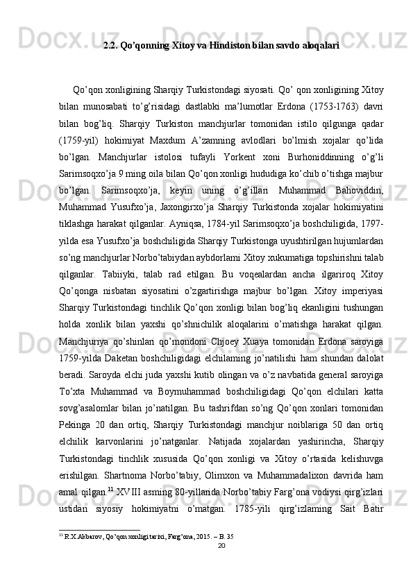 2.2. Qo’qonning Xitoy va Hindiston bilan savdo aloqalari
      Qo’qon xonligining Sharqiy Turkistondagi siyosati. Qo’  qon xonligining Xitoy
bilan   munosabati   to’g’risidagi   dastlabki   ma’lumotlar   Erdona   (1753-1763)   davri
bilan   bog’liq.   Sharqiy   Turkiston   manchjurlar   tomonidan   istilo   qilgunga   qadar
(1759-yil)   hokimiyat   Maxdum   A’zamning   avlodlari   bo’lmish   xojalar   qo’lida
bo’lgan.   Manchjurlar   istolosi   tufayli   Yorkent   xoni   Burhoniddinning   o’g’li
Sarimsoqxo’ja 9 ming oila bilan Qo’qon xonligi hududiga ko’chib o’tishga majbur
bo’lgan.   Sarimsoqxo’ja,   keyin   uning   o’g’illari   Muhammad   Bahoviddin,
Muhammad   Yusufxo’ja,   Jaxongirxo’ja   Sharqiy   Turkistonda   xojalar   hokimiyatini
tiklashga harakat qilganlar. Ayniqsa, 1784-yil Sarimsoqxo’ja boshchiligida, 1797-
yilda esa Yusufxo’ja boshchiligida Sharqiy Turkistonga uyushtirilgan hujumlardan
so’ng manchjurlar Norbo’tabiydan aybdorlami Xitoy xukumatiga topshirishni talab
qilganlar.   Tabiiyki,   talab   rad   etilgan.   Bu   voqealardan   ancha   ilgariroq   Xitoy
Qo’qonga   nisbatan   siyosatini   o’zgartirishga   majbur   bo’lgan.   Xitoy   imperiyasi
Sharqiy Turkistondagi  tinchlik Qo’qon xonligi  bilan bog’liq ekanligini  tushungan
holda   xonlik   bilan   yaxshi   qo’shnichilik   aloqalarini   o’matishga   harakat   qilgan.
Manchjuriya   qo’shinlari   qo’mondoni   Chjoey   Xuaya   tomonidan   Erdona   saroyiga
1759-yilda   Daketan   boshchiligidagi   elchilaming   jo’natilishi   ham   shundan   dalolat
beradi. Saroyda elchi juda yaxshi kutib olingan va o’z navbatida general saroyiga
To’xta   Muhammad   va   Boymuhammad   boshchiligidagi   Qo’qon   elchilari   katta
sovg’asalomlar   bilan   jo’natilgan.   Bu   tashrifdan   so’ng   Qo’qon   xonlari   tomonidan
Pekinga   20   dan   ortiq,   Sharqiy   Turkistondagi   manchjur   noiblariga   50   dan   ortiq
elchilik   karvonlarini   jo’natganlar.   Natijada   xojalardan   yashirincha,   Sharqiy
Turkistondagi   tinchlik   xususida   Qo’qon   xonligi   va   Xitoy   o’rtasida   kelishuvga
erishilgan.   Shartnoma   Norbo’tabiy,   Olimxon   va   Muhammadalixon   davrida   ham
amal qilgan. 11
  XVIII asming 80-yillarida Norbo’tabiy Farg’ona vodiysi qirg’izlari
ustidan   siyosiy   hokimiyatni   o’matgan.   1785-yili   qirg’izlaming   Sait   Batir
11
  R.X.Akbarov, Qo’qon xonligi tarixi, Fаrg’оnа, 2015. – B. 35
20 