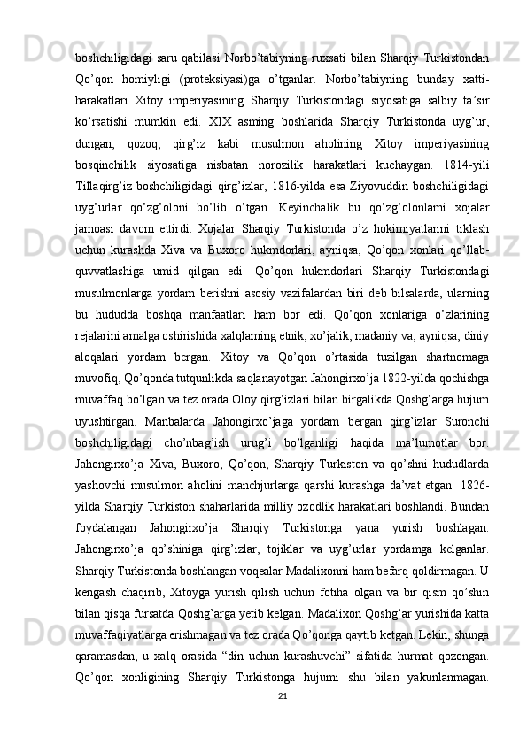 boshchiligidagi   saru   qabilasi   Norbo’tabiyning   ruxsati   bilan   Sharqiy   Turkistondan
Qo’qon   homiyligi   (proteksiyasi)ga   o’tganlar.   Norbo’tabiyning   bunday   xatti-
harakatlari   Xitoy   imperiyasining   Sharqiy   Turkistondagi   siyosatiga   salbiy   ta’sir
ko’rsatishi   mumkin   edi.   XIX   asming   boshlarida   Sharqiy   Turkistonda   uyg’ur,
dungan,   qozoq,   qirg’iz   kabi   musulmon   aholining   Xitoy   imperiyasining
bosqinchilik   siyosatiga   nisbatan   norozilik   harakatlari   kuchaygan.   1814-yili
Tillaqirg’iz   boshchiligidagi   qirg’izlar,   1816-yilda   esa   Ziyovuddin   boshchiligidagi
uyg’urlar   qo’zg’oloni   bo’lib   o’tgan.   Keyinchalik   bu   qo’zg’olonlami   xojalar
jamoasi   davom   ettirdi.   Xojalar   Sharqiy   Turkistonda   o’z   hokimiyatlarini   tiklash
uchun   kurashda   Xiva   va   Buxoro   hukmdorlari,   ayniqsa,   Qo’qon   xonlari   qo’llab-
quvvatlashiga   umid   qilgan   edi.   Qo’qon   hukmdorlari   Sharqiy   Turkistondagi
musulmonlarga   yordam   berishni   asosiy   vazifalardan   biri   deb   bilsalarda,   ularning
bu   hududda   boshqa   manfaatlari   ham   bor   edi.   Qo’qon   xonlariga   o’zlarining
rejalarini amalga oshirishida xalqlaming etnik, xo’jalik, madaniy va, ayniqsa, diniy
aloqalari   yordam   bergan.   Xitoy   va   Qo’qon   o’rtasida   tuzilgan   shartnomaga
muvofiq, Qo’qonda tutqunlikda saqlanayotgan Jahongirxo’ja 1822-yilda qochishga
muvaffaq bo’lgan va tez orada Oloy qirg’izlari bilan birgalikda Qoshg’arga hujum
uyushtirgan.   Manbalarda   Jahongirxo’jaga   yordam   bergan   qirg’izlar   Suronchi
boshchiligidagi   cho’nbag’ish   urug’i   bo’lganligi   haqida   ma’lumotlar   bor.
Jahongirxo’ja   Xiva,   Buxoro,   Qo’qon,   Sharqiy   Turkiston   va   qo’shni   hududlarda
yashovchi   musulmon   aholini   manchjurlarga   qarshi   kurashga   da’vat   etgan.   1826-
yilda Sharqiy Turkiston shaharlarida milliy ozodlik harakatlari boshlandi. Bundan
foydalangan   Jahongirxo’ja   Sharqiy   Turkistonga   yana   yurish   boshlagan.
Jahongirxo’ja   qo’shiniga   qirg’izlar,   tojiklar   va   uyg’urlar   yordamga   kelganlar.
Sharqiy Turkistonda boshlangan voqealar Madalixonni ham befarq qoldirmagan. U
kengash   chaqirib,   Xitoyga   yurish   qilish   uchun   fotiha   olgan   va   bir   qism   qo’shin
bilan qisqa fursatda Qoshg’arga yetib kelgan. Madalixon Qoshg’ar yurishida katta
muvaffaqiyatlarga erishmagan va tez orada Qo’qonga qaytib ketgan. Lekin, shunga
qaramasdan,   u   xalq   orasida   “din   uchun   kurashuvchi”   sifatida   hurmat   qozongan.
Qo’qon   xonligining   Sharqiy   Turkistonga   hujumi   shu   bilan   yakunlanmagan.
21