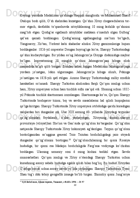 Keyingi  yurishda  Madalixon  qo’shinga  Haqquli  mingboshi  va Muhammad  Sharif
Otaliqni bosh qilib, O’sh shahridan kuzatgan. Qo’shin Xitoy chegarachilarini tor-
mor   etgach,   dastlabki   to’qnashuvda   xitoyliklaming   10   ming   kishilik   qo’shinini
mag’lub   etgan.   Qoshg’ar   egallanib   xitoyliklar   mahkam   o’mashib   olgan   Gulbog’
qal’asi   qamali   boshlangan.   Qoshg’aming   egallanganligi   ma’lum   bo’lgach,
Yangisaroy,   Xo’tan,   Yorkent   kabi   shaharlar   aholisi   Xitoy   gamizonlariga   hujum
boshlaganlar. 1826-yil imperator Dougan buyrug’iga ko’ra, Sharqiy Turkistondagi
qo’shin kuchaytirilgan. Bir yildan so’ng Jahongirxo’ja Oloyga chekinishga majbur
bo’lgan.   Imperatoming   20   minglik   qo’shini   Jahongirxo’jani   hibsga   olish
maqsadida   ta’qib   qilib   borgan.   Bundan   xabar   topgan   Madalixon   Jahongirxo’jaga
yordam   jo’natgan,   lekin   ulgurmagan.   Jahongirxo’ja   hibsga   olinib,   Pekinga
jo’natilgan va 1828-yili qatl etilgan. Ammo Sharqiy Turkistondagi  milliy ozodlik
harakatlari   so’nmadi.   Sharqiy   Turkiston   aholisidan   farqli   Qo’qon   xonligi   uchun
ham, Xitoy imperiyasi uchun ham tinchlik sulhi ma’qul edi. Shuning uchun 1832-
yil Pekinda tinchlik shartnomasi imzolangan. Shartnomaga ko’ra, Qo’qon Sharqiy
Turkistonda   boshqaruv   tizimi,   boj   va   savdo   masalalarini   hal   qilish   huquqlarini
qo’lga kiritgan. Sharqiy Turkistonda Xitoy imperiyasi istibdodiga qarshi kurashgan
xalqlardan  biri   dunganlar   edi.   Ular   XIX   asrning  60-   yillarida  Xitoydagi   taypinlar
qo’zg’olonidan   foydalanib,   o’zlari   yashayotgan,   Xitoyning   shimoli-sharqiy
provintsiya (viloyat)lari She’nsi va Gan’suda qo’zg’olon ko’targanlar. Qo’zg’olon
natijasida   Sharqiy   Turkistonda   Xitoy   hokimiyati   ag’darilgan.   Taypin   qo’zg’oloni
bostirilganidan   so’nggina   general   Tszo   Tszutan   boshchiligidagi   jazo   otryadi
dunganlar   qo’zg’olonini   bostirgan. 12
  Qo’zg’olonchilaming   bir   qismi   Rossiya
hududiga,   bir   qismi   esa   Madajin   boshchiligida   Farg’ona   vodiysiga   ko’chishni
boshlagan.   Ulaming   umumiy   soni   6   ming   kishini   tashkil   etgan.   Savdo
munosabatlari.   Qo’qon   xonligi   va   Xitoy   o’rtasidagi   Sharqiy   Turkiston   uchun
kurashning asosiy sababi hududga egalik qilish bilan bog’liq. Bu hudud Xitoydan
G’arbga borish uchun asosiy savdo yo’lida joylashgan. Sharqiy Turkistonni Tyan-
Shan   tog’i   ikki   tabiiy   geografik   zonaga   bo’lib   turgan.   Shimoliy   qismi   Jung’oriya
12
  Ҳ.Н.Бобобеков, Қўқон тарихи, Тошкент, «ФАН» 1996. –  B . 97
22 