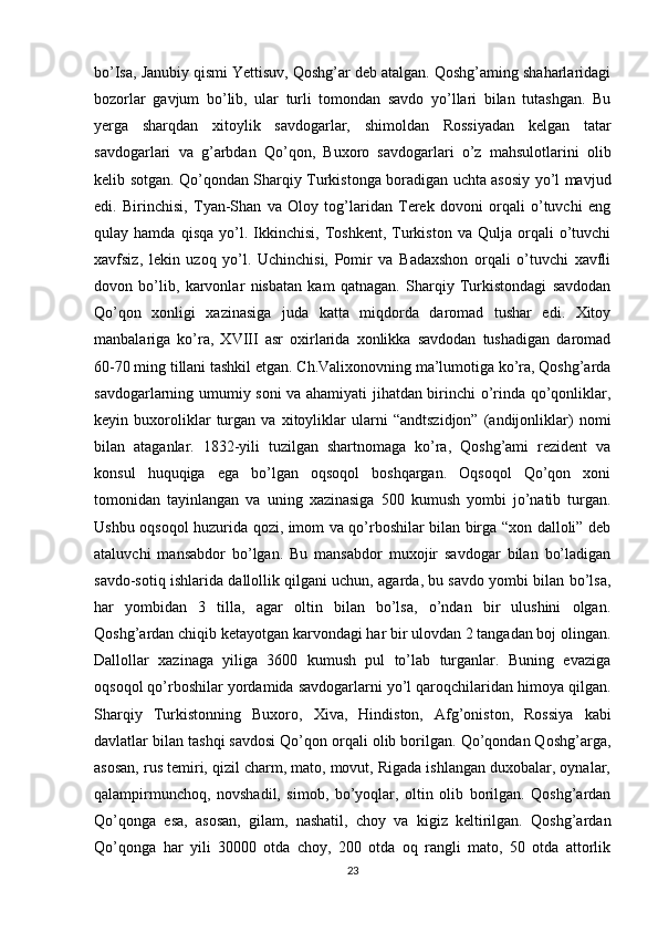 bo’Isa, Janubiy qismi Yettisuv, Qoshg’ar deb atalgan. Qoshg’aming shaharlaridagi
bozorlar   gavjum   bo’lib,   ular   turli   tomondan   savdo   yo’llari   bilan   tutashgan.   Bu
yerga   sharqdan   xitoylik   savdogarlar,   shimoldan   Rossiyadan   kelgan   tatar
savdogarlari   va   g’arbdan   Qo’qon,   Buxoro   savdogarlari   o’z   mahsulotlarini   olib
kelib sotgan. Qo’qondan Sharqiy Turkistonga boradigan uchta asosiy yo’l mavjud
edi.   Birinchisi,   Tyan-Shan   va   Oloy   tog’laridan   Terek   dovoni   orqali   o’tuvchi   eng
qulay  hamda   qisqa   yo’l.  Ikkinchisi,   Toshkent,   Turkiston   va   Qulja  orqali   o’tuvchi
xavfsiz,   lekin   uzoq   yo’l.   Uchinchisi,   Pomir   va   Badaxshon   orqali   o’tuvchi   xavfli
dovon   bo’lib,   karvonlar   nisbatan   kam   qatnagan.   Sharqiy   Turkistondagi   savdodan
Qo’qon   xonligi   xazinasiga   juda   katta   miqdorda   daromad   tushar   edi.   Xitoy
manbalariga   ko’ra,   XVIII   asr   oxirlarida   xonlikka   savdodan   tushadigan   daromad
60-70 ming tillani tashkil etgan. Ch.Valixonovning ma’lumotiga ko’ra, Qoshg’arda
savdogarlarning umumiy soni va ahamiyati jihatdan birinchi o’rinda qo’qonliklar,
keyin   buxoroliklar   turgan   va   xitoyliklar   ularni   “andtszidjon”   (andijonliklar)   nomi
bilan   ataganlar.   1832-yili   tuzilgan   shartnomaga   ko’ra,   Qoshg’ami   rezident   va
konsul   huquqiga   ega   bo’lgan   oqsoqol   boshqargan.   Oqsoqol   Qo’qon   xoni
tomonidan   tayinlangan   va   uning   xazinasiga   500   kumush   yombi   jo’natib   turgan.
Ushbu oqsoqol huzurida qozi, imom va qo’rboshilar bilan birga “xon dalloli” deb
ataluvchi   mansabdor   bo’lgan.   Bu   mansabdor   muxojir   savdogar   bilan   bo’ladigan
savdo-sotiq ishlarida dallollik qilgani uchun, agarda, bu savdo yombi bilan bo’lsa,
har   yombidan   3   tilla,   agar   oltin   bilan   bo’lsa,   o’ndan   bir   ulushini   olgan.
Qoshg’ardan chiqib ketayotgan karvondagi har bir ulovdan 2 tangadan boj olingan.
Dallollar   xazinaga   yiliga   3600   kumush   pul   to’lab   turganlar.   Buning   evaziga
oqsoqol qo’rboshilar yordamida savdogarlarni yo’l qaroqchilaridan himoya qilgan.
Sharqiy   Turkistonning   Buxoro,   Xiva,   Hindiston,   Afg’oniston,   Rossiya   kabi
davlatlar bilan tashqi savdosi Qo’qon orqali olib borilgan. Qo’qondan Qoshg’arga,
asosan, rus temiri, qizil charm, mato, movut, Rigada ishlangan duxobalar, oynalar,
qalampirmunchoq,   novshadil,   simob,   bo’yoqlar,   oltin   olib   borilgan.   Qoshg’ardan
Qo’qonga   esa,   asosan,   gilam,   nashatil,   choy   va   kigiz   keltirilgan.   Qoshg’ardan
Qo’qonga   har   yili   30000   otda   choy,   200   otda   oq   rangli   mato,   50   otda   attorlik
23 