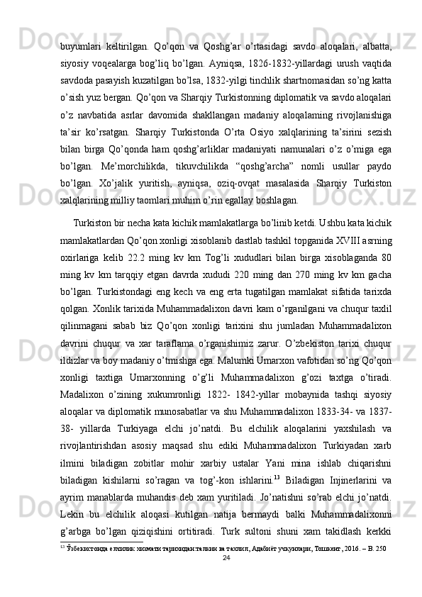 buyumlari   keltirilgan.   Qo’qon   va   Qoshg’ar   o’rtasidagi   savdo   aloqalari,   albatta,
siyosiy   voqealarga   bog’liq   bo’lgan.   Ayniqsa,   1826-1832-yillardagi   urush   vaqtida
savdoda pasayish kuzatilgan bo’lsa, 1832-yilgi tinchlik shartnomasidan so’ng katta
o’sish yuz bergan. Qo’qon va Sharqiy Turkistonning diplomatik va savdo aloqalari
o’z   navbatida   asrlar   davomida   shakllangan   madaniy   aloqalaming   rivojlanishiga
ta’sir   ko’rsatgan.   Sharqiy   Turkistonda   O’rta   Osiyo   xalqlarining   ta’sirini   sezish
bilan   birga   Qo’qonda   ham   qoshg’arliklar   madaniyati   namunalari   o’z   o’miga   ega
bo’lgan.   Me’morchilikda,   tikuvchilikda   “qoshg’archa”   nomli   usullar   paydo
bo’lgan.   Xo’jalik   yuritish,   ayniqsa,   oziq-ovqat   masalasida   Sharqiy   Turkiston
xalqlarining milliy taomlari muhim o’rin egallay boshlagan.
     Turkiston bir necha kata kichik mamlakatlarga bo’linib ketdi. Ushbu kata kichik
mamlakatlardan Qo’qon xonligi xisoblanib dastlab tashkil topganida XVIII asrning
oxirlariga   kelib   22.2   ming   kv   km   Tog’li   xududlari   bilan   birga   xisoblaganda   80
ming   kv   km   tarqqiy   etgan   davrda   xududi   220   ming   dan   270   ming   kv   km   gacha
bo’lgan.   Turkistondagi   eng   kech  va   eng   erta   tugatilgan   mamlakat   sifatida   tarixda
qolgan. Xonlik tarixida Muhammadalixon davri kam o’rganilgani va chuqur taxlil
qilinmagani   sabab   biz   Qo’qon   xonligi   tarixini   shu   jumladan   Muhammadalixon
davrini   chuqur   va   xar   taraflama   o’rganishimiz   zarur.   O’zbekiston   tarixi   chuqur
ildizlar va boy madaniy o’tmishga ega. Malumki Umarxon vafotidan so’ng Qo’qon
xonligi   taxtiga   Umarxonning   o’g’li   Muhammadalixon   g’ozi   taxtga   o’tiradi.
Madalixon   o’zining   xukumronligi   1822-   1842-yillar   mobaynida   tashqi   siyosiy
aloqalar va diplomatik munosabatlar va shu Muhammadalixon 1833-34- va 1837-
38-   yillarda   Turkiyaga   elchi   jo’natdi.   Bu   elchilik   aloqalarini   yaxshilash   va
rivojlantirishdan   asosiy   maqsad   shu   ediki   Muhammadalixon   Turkiyadan   xarb
ilmini   biladigan   zobitlar   mohir   xarbiy   ustalar   Yani   mina   ishlab   chiqarishni
biladigan   kishilarni   so’ragan   va   tog’-kon   ishlarini. 13
  Biladigan   Injinerlarini   va
ayrim   manablarda  muhandis   deb   xam   yuritiladi.   Jo’natishni   so’rab   elchi   jo’natdi.
Lekin   bu   elchilik   aloqasi   kutilgan   natija   bermaydi   balki   Muhammadalixonni
g’arbga   bo’lgan   qiziqishini   ortitiradi.   Turk   sultoni   shuni   xam   takidlash   kerkki
13
  Ўзбекистонда елчилик хизмати тарихидан:талкин ва тахлил, Адабиёт учкунлари, Тошкент, 2016. –  B . 250
24 