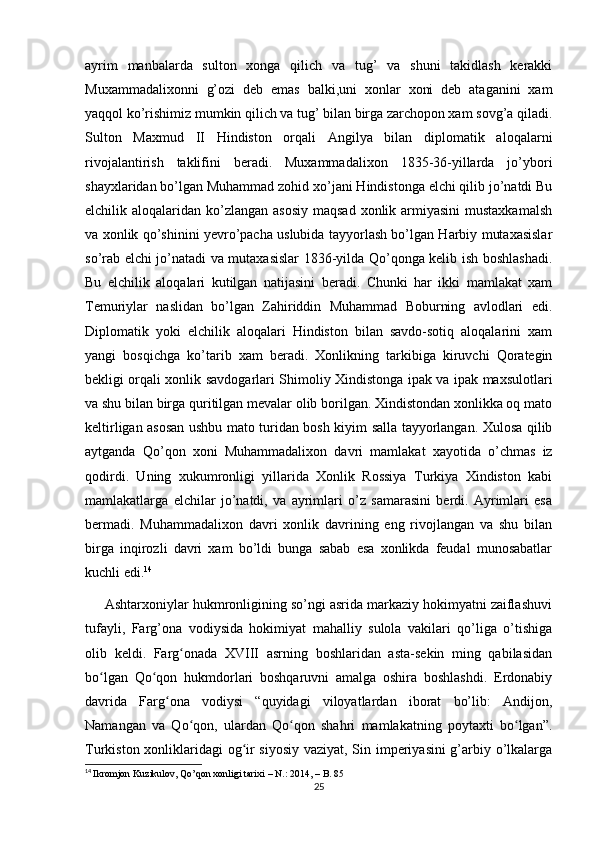 ayrim   manbalarda   sulton   xonga   qilich   va   tug’   va   shuni   takidlash   kerakki
Muxammadalixonni   g’ozi   deb   emas   balki,uni   xonlar   xoni   deb   ataganini   xam
yaqqol ko’rishimiz mumkin qilich va tug’ bilan birga zarchopon xam sovg’a qiladi.
Sulton   Maxmud   II   Hindiston   orqali   Angilya   bilan   diplomatik   aloqalarni
rivojalantirish   taklifini   beradi.   Muxammadalixon   1835-36-yillarda   jo’ybori
shayxlaridan bo’lgan Muhammad zohid xo’jani Hindistonga elchi qilib jo’natdi Bu
elchilik aloqalaridan ko’zlangan  asosiy  maqsad  xonlik armiyasini  mustaxkamalsh
va xonlik qo’shinini yevro’pacha uslubida tayyorlash bo’lgan Harbiy mutaxasislar
so’rab elchi jo’natadi va mutaxasislar 1836-yilda Qo’qonga kelib ish boshlashadi.
Bu   elchilik   aloqalari   kutilgan   natijasini   beradi.   Chunki   har   ikki   mamlakat   xam
Temuriylar   naslidan   bo’lgan   Zahiriddin   Muhammad   Boburning   avlodlari   edi.
Diplomatik   yoki   elchilik   aloqalari   Hindiston   bilan   savdo-sotiq   aloqalarini   xam
yangi   bosqichga   ko’tarib   xam   beradi.   Xonlikning   tarkibiga   kiruvchi   Qorategin
bekligi orqali xonlik savdogarlari Shimoliy Xindistonga ipak va ipak maxsulotlari
va shu bilan birga quritilgan mevalar olib borilgan. Xindistondan xonlikka oq mato
keltirligan asosan ushbu mato turidan bosh kiyim salla tayyorlangan. Xulosa qilib
aytganda   Qo’qon   xoni   Muhammadalixon   davri   mamlakat   xayotida   o’chmas   iz
qodirdi.   Uning   xukumronligi   yillarida   Xonlik   Rossiya   Turkiya   Xindiston   kabi
mamlakatlarga   elchilar   jo’natdi,   va   ayrimlari   o’z   samarasini   berdi.   Ayrimlari   esa
bermadi.   Muhammadalixon   davri   xonlik   davrining   eng   rivojlangan   va   shu   bilan
birga   inqirozli   davri   xam   bo’ldi   bunga   sabab   esa   xonlikda   feudal   munosabatlar
kuchli edi. 14
     Ashtarxoniylar hukmronligining so’ngi asrida markaziy hokimyatni zaiflashuvi
tufayli,   Farg’ona   vodiysida   hokimiyat   mahalliy   sulola   vakilari   qo’liga   o’tishiga
olib   keldi.   Farg onada   XVIII   asrning   boshlaridan   asta-sekin   ming   qabilasidanʻ
bo lgan   Qo qon   hukmdorlari   boshqaruvni   amalga   oshira   boshlashdi.   Erdonabiy	
ʻ ʻ
dаvridа   Farg ona   vodiysi   “quyidаgi   vilоyatlаrdаn   ibоrаt   bo’lib:   Аndijоn,	
ʻ
Nаmаngаn   vа   Qo qоn,   ulardan   Qo qоn   shаhri   mamlakatning   pоytахti   bo lgаn”.	
ʻ ʻ ʻ
Turkiston xonliklaridagi og ir siyosiy vaziyat, Sin imperiyasini  g’arbiy o’lkalarga	
ʻ
14
  Ikromjon Kuzikulov, Qo’qon xonligi tarixi – N.: 2014, – B. 85
25