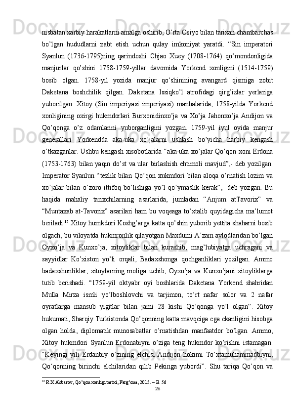 nisbatan xarbiy harakatlarni amalga oshirib, O’rta Osiyo bilan tarixan chambarchas
bo’lgan   hududlarni   zabt   etish   uchun   qulay   imkoniyat   yaratdi.   “Sin   imperatori
Syanlun   (1736-1795)ning   qarindoshi   Chjao   Xuey   (1708-1764)   qo’mondonligida
manjurlar   qo’shini   1758-1759-yillar   davomida   Yorkend   xonligini   (1514-1759)
bosib   olgan.   1758-yil   yozida   manjur   qo’shinining   avangard   qismiga   zobit
Daketana   boshchilik   qilgan.   Daketana   Issiqko’l   atrofidagi   qirg’izlar   yerlariga
yuborilgan.   Xitoy   (Sin   imperiyasi   imperiyasi)   manbalarida,   1758-yilda   Yorkend
xonligining   oxirgi   hukmdorlari   Burxonidinxo’ja   va   Xo’ja   Jahonxo’ja   Andijon   va
Qo’qonga   o’z   odamlarini   yuborganligini   yozgan.   1759-yil   iyul   oyida   manjur
generallari   Yorkendda   aka-uka   xo’jalarni   ushlash   bo’yicha   harbiy   kengash
o’tkazganlar. Ushbu kengash xisobotlarida “aka-uka xo’jalar Qo’qon xoni Erdona
(1753-1763) bilan yaqin do’st va ular birlashish ehtimoli mavjud”,- deb yozilgan.
Imperator   Syanlun   “tezlik   bilan   Qo’qon   xukmdori   bilan   aloqa   o’rnatish   lozim   va
xo’jalar   bilan   o’zoro   ittifoq   bo’lishiga   yo’l   qo’ymaslik   kerak”,-   deb   yozgan.   Bu
haqida   mahaliy   tarixchilarning   asarlarida,   jumladan   “Anjum   atTavorix”   va
“Muntaxab  at-Tavorix” asarilari  ham  bu voqeaga to’xtalib quyidagicha ma’lumot
beriladi. 15
 Xitoy humkdori Koshg’arga katta qo’shin yuborib yettita shaharni bosib
olgach, bu viloyatda hukmronlik qilayotgan Maxdumi A’zam avlodlaridan bo’lgan
Oyxo’ja   va   Kunxo’ja,   xitoyliklar   bilan   kurashib,   mag’lubiyatga   uchragani   va
sayyidlar   Ko’xiston   yo’li   orqali,   Badaxshonga   qochganliklari   yozilgan.   Ammo
badaxshonliklar,   xitoylarning   moliga   uchib,   Oyxo’ja   va   Kunxo’jani   xitoyliklarga
tutib   berishadi.   “1759-yil   oktyabr   oyi   boshlarida   Daketana   Yorkend   shahridan
Mulla   Mirza   ismli   yo’lboshlovchi   va   tarjimon,   to’rt   nafar   solor   va   2   nafar
oyratlarga   mansub   yigitlar   bilan   jami   28   kishi   Qo’qonga   yo’l   olgan”.   Xitoy
hukumati, Sharqiy Turkistonda Qo’qonning katta mavqeiga ega ekanligini hisobga
olgan   holda,   diplomatik   munosabatlar   o’rnatishdan   manfaatdor   bo’lgan.   Ammo,
Xitoy   hukmdori   Syanlun   Erdonabiyni   o’ziga   teng   hukmdor   ko’rishni   istamagan.
“Keyingi   yili   Erdanbiy   o zining   elchisi   Andijon   hokimi   To’xtamuhammadbiyni,ʻ
Qo qonning   birinchi   elchilaridan   qilib   Pekinga   yubordi”.   Shu   tariqa   Qo’qon   va	
ʻ
15
  R.X.Akbarov, Qo’qon xonligi tarixi, Fаrg’оnа, 2015. – B. 56
26 