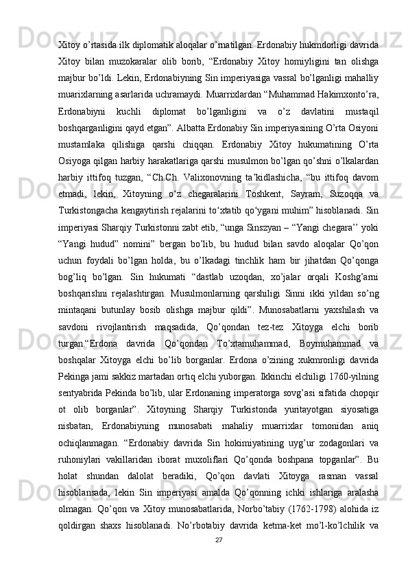 Xitoy o’rtasida ilk diplomatik aloqalar o’rnatilgan. Erdonabiy hukmdorligi davrida
Xitoy   bilan   muzokaralar   olib   borib,   “Erdonabiy   Xitoy   homiyligini   tan   olishga
majbur bo’ldi. Lekin, Erdonabiyning Sin imperiyasiga vassal  bo’lganligi mahalliy
muarixlarning asarlarida uchramaydi. Muarrixlardan “Muhammad Hakimxonto’ra,
Erdonabiyni   kuchli   diplomat   bo’lganligini   va   o’z   davlatini   mustaqil
boshqarganligini qayd etgan”. Albatta Erdonabiy Sin imperiyasining O’rta Osiyoni
mustamlaka   qilishiga   qarshi   chiqqan.   Erdonabiy   Xitoy   hukumatining   O’rta
Osiyoga qilgan harbiy harakatlariga qarshi musulmon bo’lgan qo’shni o’lkalardan
harbiy   ittifoq   tuzgan,   “Ch.Ch.   Valixonovning   ta kidlashicha,   “bu   ittifoq   davomʼ
etmadi,   lekin,   Xitoyning   o z   chegaralarini   Toshkent,   Sayram,   Suzoqqa   va	
ʻ
Turkistongacha kengaytirish rejalarini to xtatib qo ygani muhim” hisoblanadi. Sin	
ʻ ʻ
imperiyasi Sharqiy Turkistonni zabt etib, “unga Sinszyan – “Yangi chegara’’ yoki
“Yangi   hudud”   nomini”   bergan   bo’lib,   bu   hudud   bilan   savdo   aloqalar   Qo’qon
uchun   foydali   bo’lgan   holda,   bu   o’lkadagi   tinchlik   ham   bir   jihatdan   Qo’qonga
bog’liq   bo’lgan.   Sin   hukumati   “dastlab   uzoqdan,   xo’jalar   orqali   Koshg’arni
boshqarishni   rejalashtirgan.   Musulmonlarning   qarshiligi   Sinni   ikki   yildan   so’ng
mintaqani   butunlay   bosib   olishga   majbur   qildi”.   Munosabatlarni   yaxshilash   va
savdoni   rivojlantirish   maqsadida,   Qo’qondan   tez-tez   Xitoyga   elchi   borib
turgan.“Erdona   davrida   Qo’qondan   To’xtamuhammad,   Boymuhammad   va
boshqalar   Xitoyga   elchi   bo’lib   borganlar.   Erdona   o’zining   xukmronligi   davrida
Pekinga jami sakkiz martadan ortiq elchi yuborgan. Ikkinchi elchiligi 1760-yilning
sentyabrida Pekinda bo’lib, ular Erdonaning imperatorga sovg’asi sifatida chopqir
ot   olib   borganlar”.   Xitoyning   Sharqiy   Turkistonda   yuritayotgan   siyosatiga
nisbatan,   Erdonabiyning   munosabati   mahaliy   muarrixlar   tomonidan   aniq
ochiqlanmagan.   “Erdonabiy   davrida   Sin   hokimiyatining   uyg’ur   zodagonlari   va
ruhoniylari   vakillaridan   iborat   muxoliflari   Qo’qonda   boshpana   topganlar”.   Bu
holat   shundan   dalolat   beradiki,   Qo’qon   davlati   Xitoyga   rasman   vassal
hisoblansada,   lekin   Sin   imperiyasi   amalda   Qo’qonning   ichki   ishlariga   aralasha
olmagan.   Qo’qon   va   Xitoy   munosabatlarida,   Norbo’tabiy   (1762-1798)   alohida   iz
qoldirgan   shaxs   hisoblanadi.   No’rbotabiy   davrida   ketma-ket   mo’l-ko’lchilik   va
27 