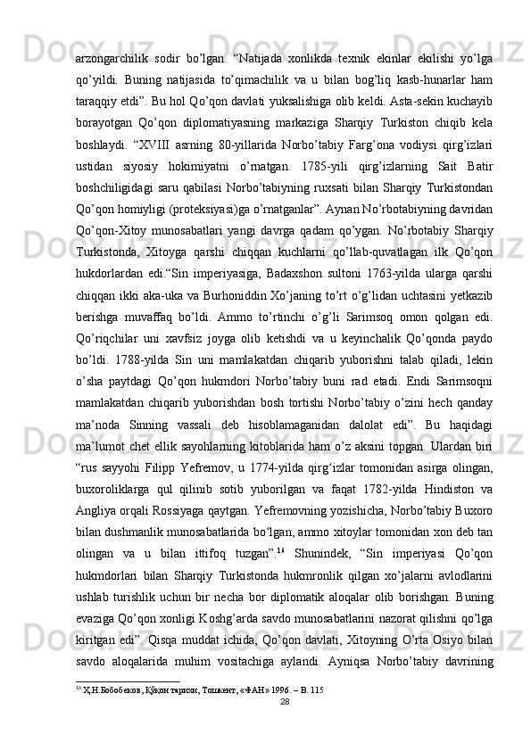 arzongarchilik   sodir   bo’lgan.   “Natijada   xonlikda   texnik   ekinlar   ekilishi   yo’lga
qo’yildi.   Buning   natijasida   to’qimachilik   va   u   bilan   bog’liq   kasb-hunarlar   ham
taraqqiy etdi”. Bu hol Qo’qon davlati yuksalishiga olib keldi. Asta-sekin kuchayib
borayotgan   Qo’qon   diplomatiyasning   markaziga   Sharqiy   Turkiston   chiqib   kela
boshlaydi.   “XVIII   asrning   80-yillarida   Norbo’tabiy   Farg’ona   vodiysi   qirg’izlari
ustidan   siyosiy   hokimiyatni   o’rnatgan.   1785-yili   qirg’izlarning   Sait   Batir
boshchiligidagi   saru   qabilasi   Norbo’tabiyning   ruxsati   bilan   Sharqiy   Turkistondan
Qo’qon homiyligi (proteksiyasi)ga o’rnatganlar”. Aynan No’rbotabiyning davridan
Qo’qon-Xitoy   munosabatlari   yangi   davrga   qadam   qo’ygan.   No’rbotabiy   Sharqiy
Turkistonda,   Xitoyga   qarshi   chiqqan   kuchlarni   qo’llab-quvatlagan   ilk   Qo’qon
hukdorlardan   edi.“Sin   imperiyasiga,   Badaxshon   sultoni   1763-yilda   ularga   qarshi
chiqqan ikki aka-uka va Burhoniddin Xo’janing to’rt o’g’lidan uchtasini  yetkazib
berishga   muvaffaq   bo’ldi.   Ammo   to’rtinchi   o’g’li   Sarimsoq   omon   qolgan   edi.
Qo’riqchilar   uni   xavfsiz   joyga   olib   ketishdi   va   u   keyinchalik   Qo’qonda   paydo
bo’ldi.   1788-yilda   Sin   uni   mamlakatdan   chiqarib   yuborishni   talab   qiladi,   lekin
o’sha   paytdagi   Qo’qon   hukmdori   Norbo’tabiy   buni   rad   etadi.   Endi   Sarimsoqni
mamlakatdan   chiqarib   yuborishdan   bosh   tortishi   Norbo’tabiy   o’zini   hech   qanday
ma’noda   Sinning   vassali   deb   hisoblamaganidan   dalolat   edi”.   Bu   haqidagi
ma’lumot   chet   ellik   sayohlarning   kitoblarida   ham   o’z   aksini   topgan.   Ulardan   biri
“rus   sayyohi   Filipp   Yefremov,   u   1774-yilda   qirg izlar   tomonidan   asirga   olingan,ʻ
buxoroliklarga   qul   qilinib   sotib   yuborilgan   va   faqat   1782-yilda   Hindiston   va
Angliya orqali Rossiyaga qaytgan. Yefremovning yozishicha, Norbo’tabiy Buxoro
bilan dushmanlik munosabatlarida bo lgan, ammo xitoylar tomonidan xon deb tan	
ʻ
olingan   va   u   bilan   ittifoq   tuzgan”. 16
  Shunindek,   “Sin   imperiyasi   Qo’qon
hukmdorlari   bilan   Sharqiy   Turkistonda   hukmronlik   qilgan   xo’jalarni   avlodlarini
ushlab   turishlik   uchun   bir   necha   bor   diplomatik   aloqalar   olib   borishgan.   Buning
evaziga Qo’qon xonligi Koshg’arda savdo munosabatlarini nazorat qilishni qo’lga
kiritgan   edi”.   Qisqa   muddat   ichida,   Qo’qon   davlati,   Xitoyning   O’rta   Osiyo   bilan
savdo   aloqalarida   muhim   vositachiga   aylandi.   Ayniqsa   Norbo’tabiy   davrining
16
  Ҳ.Н.Бобобеков, Қўқон тарихи, Тошкент, «ФАН» 1996. –  B . 115
28 