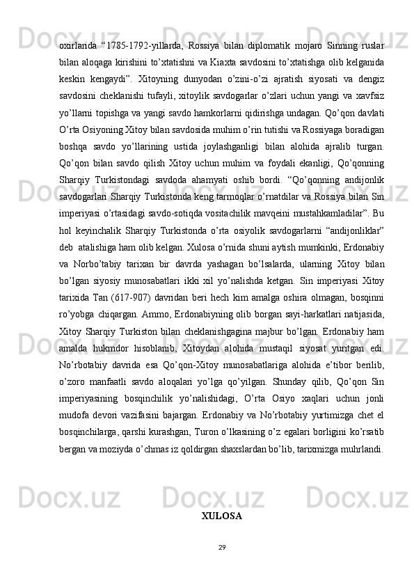 oxirlarida   “1785-1792-yillarda,   Rossiya   bilan   diplomatik   mojaro   Sinning   ruslar
bilan aloqaga kirishini to’xtatishni va Kiaxta savdosini to’xtatishga olib kelganida
keskin   kengaydi”.   Xitoyning   dunyodan   o’zini-o’zi   ajratish   siyosati   va   dengiz
savdosini   cheklanishi   tufayli,   xitoylik   savdogarlar   o’zlari   uchun   yangi   va   xavfsiz
yo’llarni topishga va yangi savdo hamkorlarni qidirishga undagan. Qo’qon davlati
O’rta Osiyoning Xitoy bilan savdosida muhim o’rin tutishi va Rossiyaga boradigan
boshqa   savdo   yo’llarining   ustida   joylashganligi   bilan   alohida   ajralib   turgan.
Qo’qon   bilan   savdo   qilish   Xitoy   uchun   muhim   va   foydali   ekanligi,   Qo’qonning
Sharqiy   Turkistondagi   savdoda   ahamyati   oshib   bordi.   “Qo’qonning   andijonlik
savdogarlari Sharqiy Turkistonda keng tarmoqlar o’rnatdilar va Rossiya  bilan Sin
imperiyasi o’rtasidagi savdo-sotiqda vositachilik mavqeini mustahkamladilar”. Bu
hol   keyinchalik   Sharqiy   Turkistonda   o’rta   osiyolik   savdogarlarni   “andijonliklar”
deb  atalishiga ham olib kelgan. Xulosa o’rnida shuni aytish mumkinki, Erdonabiy
va   Norbo’tabiy   tarixan   bir   davrda   yashagan   bo’lsalarda,   ularning   Xitoy   bilan
bo’lgan   siyosiy   munosabatlari   ikki   xil   yo’nalishda   ketgan.   Sin   imperiyasi   Xitoy
tarixida   Tan   (617-907)   davridan   beri   hech   kim   amalga   oshira   olmagan,   bosqinni
ro’yobga chiqargan. Ammo, Erdonabiyning olib borgan sayi-harkatlari  natijasida,
Xitoy   Sharqiy   Turkiston   bilan   cheklanishgagina   majbur   bo’lgan.   Erdonabiy   ham
amalda   hukmdor   hisoblanib,   Xitoydan   alohida   mustaqil   siyosat   yuritgan   edi.
No’rbotabiy   davrida   esa   Qo’qon-Xitoy   munosabatlariga   alohida   e’tibor   berilib,
o’zoro   manfaatli   savdo   aloqalari   yo’lga   qo’yilgan.   Shunday   qilib,   Qo’qon   Sin
imperiyasining   bosqinchilik   yo’nalishidagi,   O’rta   Osiyo   xaqlari   uchun   jonli
mudofa   devori   vazifasini   bajargan.   Erdonabiy   va   No’rbotabiy   yurtimizga   chet   el
bosqinchilarga, qarshi kurashgan, Turon o’lkasining o’z egalari borligini ko’rsatib
bergan va moziyda o’chmas iz qoldirgan shaxslardan bo’lib, tarixmizga muhrlandi.
XULOSA
29 