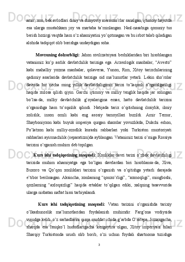 amir, xon, bek avlodlari diniy va dunyoviy merosxo’rlar sanalgan, ijtimoiy hayotda
esa   ularga   mustahkam   joy   va   martaba   ta’minlangan.   Nasl-nasabiga   qonuniy   tus
berish hozirgi vaqtda ham o’z ahamiyatini yo’qotmagan va bu isbot talab qiladigan
alohida tadqiqot olib borishga undaydigan soha.
            Mavzuning dolzarbligi:   Jahon  sivilizatsiyasi  beshiklaridan  biri  hisoblangan
vatanimiz   ko’p   asrlik   davlatchilik   tarixiga   ega.   Arxeologik   manbalar,   “Avesto”
kabi   mahalliy   yozma   manbalar,   qolaversa,   Yunon,   Rim,   Xitoy   tarixchilarining
qadimiy   asarlarida   davlatchilik   tarixiga   oid   ma’lumotlar   yetarli.   Lekin   sho’rolar
davrida   bir   necha   ming   yillik   davlatchiligimiz   tarixi   to’laqonli   o’rganilganligi
haqida   xulosa   qilish   qiyin.   Garchi   ijtimoiy   va   milliy   tenglik   haqida   jar   solingan
bo’lsa-da,   milliy   davlatchilik   g’oyalarigina   emas,   hatto   davlatchilik   tarixini
o’rganishga   ham   to’sqinlik   qilindi.   Natijada   tarix   o’qitishning   ilmiylik,   ilmiy
xolislik,   inson   omili   kabi   eng   asosiy   tamoyillari   buzildi.   Amir   Temur,
Shayboniyxon   kabi   buyuk   imperiya   qurgan   shaxslar   yovuzlikda,   Dukchi   eshon,
Po’latxon   kabi   milliy-ozodlik   kurashi   rahbarlari   yoki   Turkiston   muxtoriyati
rahbarlari ayirmachilik (separatizm)da ayblangan. Vatanimiz tarixi o’rniga Rossiya
tarixini o’rganish muhim deb topilgan. 
         Kurs ishi tadqiqotining   maqsadi:   Xonliklar davri tarixi o’zbek davlatchiligi
tarixida   muhim   ahamiyatga   ega   bo’lgan   davrlardan   biri   hisoblansa-da,   Xiva,
Buxoro   va   Qo’qon   xonliklari   tarixini   o’rganish   va   o’qitishga   yetarli   darajada
e’tibor   berilmagan.   Aksincha,   xonlaming   “qonxo’rligi”,   “axmoqligi”,   mingboshi,
qozilaming   “axloqsizligi”   haqida   ertaklar   to’qilgan   ediki,   xalqning   tasavvurida
ularga nisbatan nafrat hissi tarbiyalandi. 
        Kurs   ishi   tadqiqotining   maqsadi:   Vatan   tarixini   o’rganishda   tarixiy
o’lkashunoslik   ma’lumotlaridan   foydalanish   muhimdir.   Farg’ona   vodiysida
vujudga kelib, o’z sarhadlarini qisqa muddat ichida g’arbda O’ratepa, Jizzaxgacha,
sharqda   esa   Issiqko’l   hududlarigacha   kengaytira   olgan,   Xitoy   imperiyasi   bilan
Sharqiy   Turkistonda   urush   olib   borib,   o’zi   uchun   foydali   shartnoma   tuzishga
3 