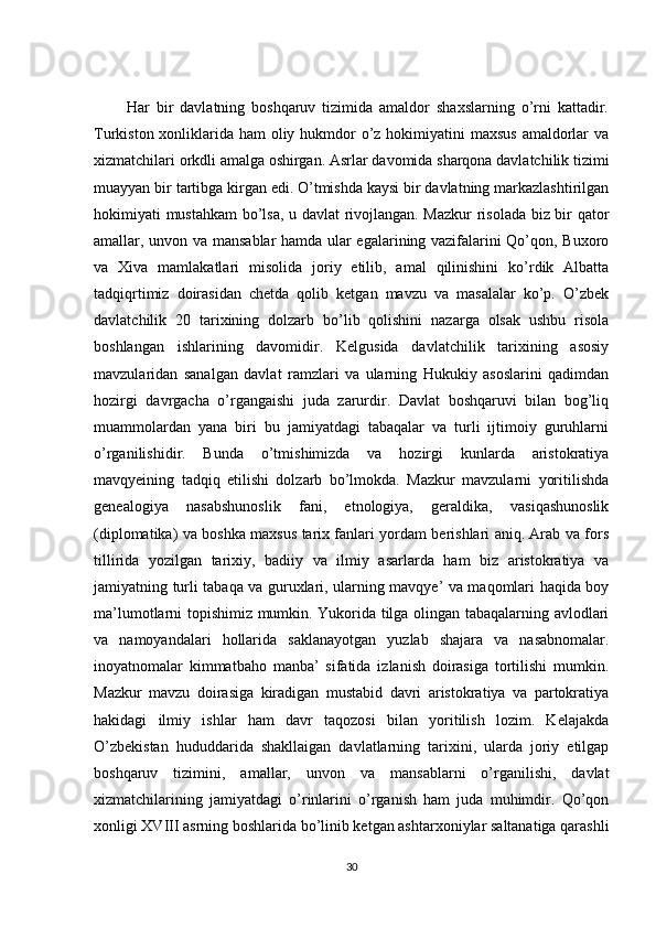           Har   bir   davlatning   boshqaruv   tizimida   amaldor   shaxslarning   o’rni   kattadir.
Turkiston xonliklarida ham oliy hukmdor  o’z hokimiyatini maxsus  amaldorlar  va
xizmatchilari orkdli amalga oshirgan. Asrlar davomida sharqona davlatchilik tizimi
muayyan bir tartibga kirgan edi. O’tmishda kaysi bir davlatning markazlashtirilgan
hokimiyati mustahkam  bo’lsa, u davlat rivojlangan. Mazkur  risolada biz bir qator
amallar, unvon va mansablar hamda ular egalarining vazifalarini Qo’qon, Buxoro
va   Xiva   mamlakatlari   misolida   joriy   etilib,   amal   qilinishini   ko’rdik   Albatta
tadqiqrtimiz   doirasidan   chetda   qolib   ketgan   mavzu   va   masalalar   ko’p.   O’zbek
davlatchilik   20   tarixining   dolzarb   bo’lib   qolishini   nazarga   olsak   ushbu   risola
boshlangan   ishlarining   davomidir.   Kelgusida   davlatchilik   tarixining   asosiy
mavzularidan   sanalgan   davlat   ramzlari   va   ularning   Hukukiy   asoslarini   qadimdan
hozirgi   davrgacha   o’rgangaishi   juda   zarurdir.   Davlat   boshqaruvi   bilan   bog’liq
muammolardan   yana   biri   bu   jamiyatdagi   tabaqalar   va   turli   ijtimoiy   guruhlarni
o’rganilishidir.   Bunda   o’tmishimizda   va   hozirgi   kunlarda   aristokratiya
mavqyeining   tadqiq   etilishi   dolzarb   bo’lmokda.   Mazkur   mavzularni   yoritilishda
genealogiya   nasabshunoslik   fani,   etnologiya,   geraldika,   vasiqashunoslik
(diplomatika) va boshka maxsus tarix fanlari yordam berishlari aniq. Arab va fors
tillirida   yozilgan   tarixiy,   badiiy   va   ilmiy   asarlarda   ham   biz   aristokratiya   va
jamiyatning turli tabaqa va guruxlari, ularning mavqye’ va maqomlari haqida boy
ma’lumotlarni topishimiz mumkin. Yukorida tilga olingan tabaqalarning avlodlari
va   namoyandalari   hollarida   saklanayotgan   yuzlab   shajara   va   nasabnomalar.
inoyatnomalar   kimmatbaho   manba’   sifatida   izlanish   doirasiga   tortilishi   mumkin.
Mazkur   mavzu   doirasiga   kiradigan   mustabid   davri   aristokratiya   va   partokratiya
hakidagi   ilmiy   ishlar   ham   davr   taqozosi   bilan   yoritilish   lozim.   Kelajakda
O’zbekistan   hududdarida   shakllaigan   davlatlarning   tarixini,   ularda   joriy   etilgap
boshqaruv   tizimini,   amallar,   unvon   va   mansablarni   o’rganilishi,   davlat
xizmatchilarining   jamiyatdagi   o’rinlarini   o’rganish   ham   juda   muhimdir.   Qo’qon
xonligi XVIII asrning boshlarida bo’linib ketgan ashtarxoniylar saltanatiga qarashli
30 