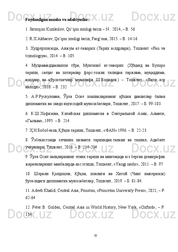 Foydanilgan manba va adabiyotlar: 
1. Ikromjon Kuzikulov, Qo’qon xonligi tarixi – N.: 2014, – B. 56 
2. R.X.Akbarov, Qo’qon xonligi tarixi, Fаrg’оnа, 2015. – B. 14-16 
3.   Худрёрхонзода,   Анжум   ат-таворих   (Тарих   юлдрлари),   Тошкент   «Fan   va
tcxnologiya», 2014. – B. 105 
4.   Муҳаммадҳакимхон   тўра,   Мунтахаб   ат-таворих:   (Хўқанд   ва   Бухоро
тарихи,   саёҳат   ва   хотиралар   форс-тожик   тилидан   таржима,   муқаддима,
изоҳлар   ва   кўрсаткичлар   муаллифи   Ш.Воҳидов.)   –   Тошкент,   «Янги   аср
авлоди», 2010. – B. 232 
5.   А.Р.Рускуловна,   Ўрта   Осиё   хонликларининг   қўшни   давлатлар   билан
дипломатик ва савдо иқтисодий муносабатлари, Тошкент, 2017. – Б. 99-103 
6.   К.Ш.Хофизова,   Китайская   дипломатия   в   Сентралъной   Азии,   Алмати,
«Гылым», 1995. –  B . 214 
7. Ҳ.Н.Бобобеков, Қўқон тарихи, Тошкент, «ФАН» 1996. –  B . 22-23 
8.   Ўзбекистонда   елчилик   хизмати   тарихидан:талкин   ва   тахлил,   Адабиёт
учкунлари, Тошкент, 2016. –  B . 214-234 
9. Ўрта Осиё халқларининг етник тарихи ва минтақада юз берган демаграфик
жараёнларнинг манбаларда акс этиши, Тошкент, « Yangi   nashr », 2011. –  B . 97 
10.   Шерали   Қолдошев,   Қўқон,   хонлиги   ва   Хитой   (Чинг   империяси)
ўртасидаги дипломатик муносабатлар, Тошкент, 2019. – Б. 81-84. 
11. Adeeb Khalid, Central Asia, Prinston, «Princeton University Press», 2021, – P.
62-64 
12.   Peter   B.   Golden,   Central   Asia   in   World   History,   New   York,   «Oxford»,   –   P.
134 
32 