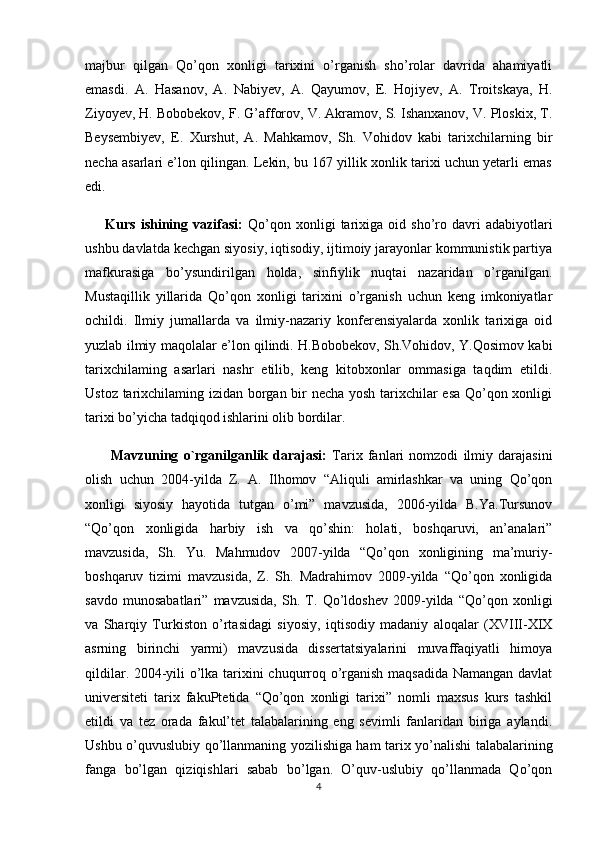 majbur   qilgan   Qo’qon   xonligi   tarixini   o’rganish   sho’rolar   davrida   ahamiyatli
emasdi.   A.   Hasanov,   A.   Nabiyev,   A.   Qayumov,   E.   Hojiyev,   A.   Troitskaya,   H.
Ziyoyev, H. Bobobekov, F. G’afforov, V. Akramov, S. Ishanxanov, V. Ploskix, T.
Beysembiyev,   E.   Xurshut,   A.   Mahkamov,   Sh.   Vohidov   kabi   tarixchilarning   bir
necha asarlari e’lon qilingan. Lekin, bu 167 yillik xonlik tarixi uchun yetarli emas
edi. 
        Kurs   ishining   vazifasi:   Qo’qon   xonligi   tarixiga  oid   sho’ro   davri   adabiyotlari
ushbu davlatda kechgan siyosiy, iqtisodiy, ijtimoiy jarayonlar kommunistik partiya
mafkurasiga   bo’ysundirilgan   holda,   sinfiylik   nuqtai   nazaridan   o’rganilgan.
Mustaqillik   yillarida   Qo’qon   xonligi   tarixini   o’rganish   uchun   keng   imkoniyatlar
ochildi.   Ilmiy   jumallarda   va   ilmiy-nazariy   konferensiyalarda   xonlik   tarixiga   oid
yuzlab ilmiy maqolalar e’lon qilindi. H.Bobobekov, Sh.Vohidov, Y.Qosimov kabi
tarixchilaming   asarlari   nashr   etilib,   keng   kitobxonlar   ommasiga   taqdim   etildi.
Ustoz tarixchilaming izidan borgan bir necha yosh tarixchilar esa Qo’qon xonligi
tarixi bo’yicha tadqiqod ishlarini olib bordilar. 
          Mavzuning   o`rganilganlik   darajasi:   Tarix   fanlari   nomzodi   ilmiy   darajasini
olish   uchun   2004-yilda   Z.   A.   Ilhomov   “Aliquli   amirlashkar   va   uning   Qo’qon
xonligi   siyosiy   hayotida   tutgan   o’mi”   mavzusida,   2006-yilda   B.Ya.Tursunov
“Qo’qon   xonligida   harbiy   ish   va   qo’shin:   holati,   boshqaruvi,   an’analari”
mavzusida,   Sh.   Yu.   Mahmudov   2007-yilda   “Qo’qon   xonligining   ma’muriy-
boshqaruv   tizimi   mavzusida,   Z.   Sh.   Madrahimov   2009-yilda   “Qo’qon   xonligida
savdo   munosabatlari”   mavzusida,   Sh.   T.   Qo’ldoshev   2009-yilda   “Qo’qon   xonligi
va   Sharqiy   Turkiston   o’rtasidagi   siyosiy,   iqtisodiy   madaniy   aloqalar   (XVIII-XIX
asrning   birinchi   yarmi)   mavzusida   dissertatsiyalarini   muvaffaqiyatli   himoya
qildilar. 2004-yili o’lka tarixini chuqurroq o’rganish maqsadida Namangan davlat
universiteti   tarix   fakuPtetida   “Qo’qon   xonligi   tarixi”   nomli   maxsus   kurs   tashkil
etildi   va   tez   orada   fakul’tet   talabalarining   eng   sevimli   fanlaridan   biriga   aylandi.
Ushbu o’quvuslubiy qo’llanmaning yozilishiga ham tarix yo’nalishi talabalarining
fanga   bo’lgan   qiziqishlari   sabab   bo’lgan.   O’quv-uslubiy   qo’llanmada   Qo’qon
4 