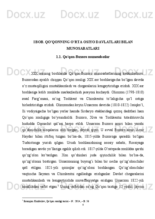 I BOB.  QO’QONNING O’RTA OSIYO DAVLATLARI BILAN
MUNOSABATLARI
1.1.  Qo’qon-Buxoro munosabatlar
          XIX   asrning   boshlarida   Qo’qon-Buxoro   munosabatlarining   keskinlashuvi.
Buxorodan ajralib chiqqan Qo’qon xonligi  XIX asr  boshlarigacha bo’lgan davrda
o’z mustaqilligini mustahkamlash va chegaralarini kengaytirishga erishdi. XIX asr
boshlariga kelib xonlikda markazlashish jarayoni kuchaydi. Olimxon (1798-1810)
awal   Farg’onani,   so’ng   Toshkent   va   Chimkentni   to’laligicha   qo’l   ostiga
birlashtirishga erishdi. Olimxondan keyin Umarxon davrida (1810-1822) Issiqko’l,
Ili   vodiysigacha   bo’lgan   yerlar   hamda   Sirdaryo   etaklaridagi   qozoq   dashtlari   ham
Qo’qon   xonligiga   bo’ysundirildi.   Buxoro,   Xiva   va   Toshkentni   tutashtiruvchi
hududda   Oqmachit   qal’asi   barpo   etildi.   Umarxon   Buxoro   amiri   bilan   yaxshi
qo’shnichilik   aloqalarini   olib   borgan,   deyish   qiyin.   U   avval   Buxoro   amiri   Amir
Haydar   bilan   ittifoq   tuzgan   bo’lsa-da,   1815-yilda   Buxoroga   qarashli   bo’lgan
Turkistonga   yurish   qilgan.   Urush   boshlanishining   asosiy   sababi,   Rossiyaga
boradigan savdo yo’llariga egalik qilish edi. 1817-yilda O’ratepada xonlikka qarshi
qo’zg’olon   ko’tarilgan.   Xon   qo’shinlari   juda   qiyinchilik   bilan   bo’lsa-da,
qo’zg’olonni   bostirgan.   Umarxonning   buyrug’i   bilan   bir   necha   qo’zg’olonchilar
qatl   etilgan.   1821-yili   qozoqlar   qo’zg’oloni   boshlangan.   Qo’zg’olonchilar
vaqtincha   Sayram   va   Chimkentni   egallashga   erishganlar.   Davlat   chegaralarini
mustahkamlash   va   kengaytirishda   muvaffaqiyatga   erishgan   Umarxon   1822-yili
kasallikdan   vafot   etgan. 1
  Uning   vafotidan   so’ng   Qo’qon   taxtiga   12   yoshli   (ayrim
1
  Ikromjon Kuzikulov, Qo’qon xonligi tarixi – N.: 2014, – B. 56  
6 