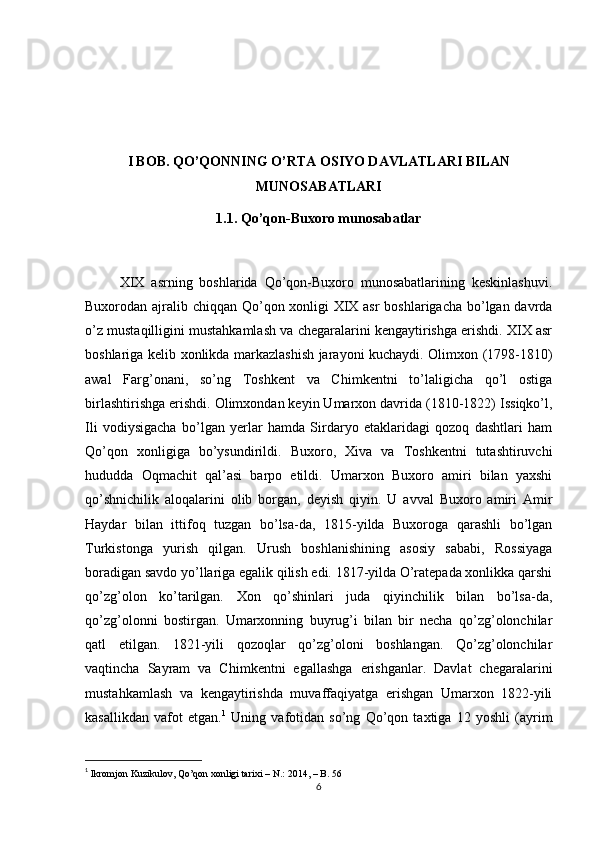 I BOB.  QO’QONNING O’RTA OSIYO DAVLATLARI BILAN
MUNOSABATLARI
1.1.  Qo’qon-Buxoro munosabatlar
          XIX   asrning   boshlarida   Qo’qon-Buxoro   munosabatlarining   keskinlashuvi.
Buxorodan ajralib chiqqan Qo’qon xonligi  XIX asr  boshlarigacha bo’lgan davrda
o’z mustaqilligini mustahkamlash va chegaralarini kengaytirishga erishdi. XIX asr
boshlariga kelib xonlikda markazlashish jarayoni kuchaydi. Olimxon (1798-1810)
awal   Farg’onani,   so’ng   Toshkent   va   Chimkentni   to’laligicha   qo’l   ostiga
birlashtirishga erishdi. Olimxondan keyin Umarxon davrida (1810-1822) Issiqko’l,
Ili   vodiysigacha   bo’lgan   yerlar   hamda   Sirdaryo   etaklaridagi   qozoq   dashtlari   ham
Qo’qon   xonligiga   bo’ysundirildi.   Buxoro,   Xiva   va   Toshkentni   tutashtiruvchi
hududda   Oqmachit   qal’asi   barpo   etildi.   Umarxon   Buxoro   amiri   bilan   yaxshi
qo’shnichilik   aloqalarini   olib   borgan,   deyish   qiyin.   U   avval   Buxoro   amiri   Amir
Haydar   bilan   ittifoq   tuzgan   bo’lsa-da,   1815-yilda   Buxoroga   qarashli   bo’lgan
Turkistonga   yurish   qilgan.   Urush   boshlanishining   asosiy   sababi,   Rossiyaga
boradigan savdo yo’llariga egalik qilish edi. 1817-yilda O’ratepada xonlikka qarshi
qo’zg’olon   ko’tarilgan.   Xon   qo’shinlari   juda   qiyinchilik   bilan   bo’lsa-da,
qo’zg’olonni   bostirgan.   Umarxonning   buyrug’i   bilan   bir   necha   qo’zg’olonchilar
qatl   etilgan.   1821-yili   qozoqlar   qo’zg’oloni   boshlangan.   Qo’zg’olonchilar
vaqtincha   Sayram   va   Chimkentni   egallashga   erishganlar.   Davlat   chegaralarini
mustahkamlash   va   kengaytirishda   muvaffaqiyatga   erishgan   Umarxon   1822-yili
kasallikdan   vafot   etgan. 1
  Uning   vafotidan   so’ng   Qo’qon   taxtiga   12   yoshli   (ayrim
1
  Ikromjon Kuzikulov, Qo’qon xonligi tarixi – N.: 2014, – B. 56  
6