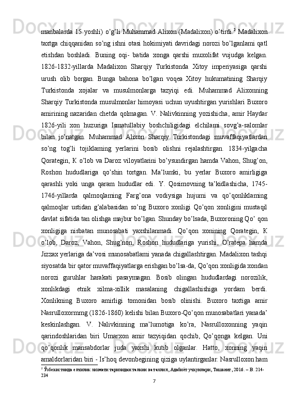 manbalarda 15 yoshli) o’g’li Muhammad Alixon (Madalixon)  o’tirdi. 2
  Madalixon
taxtga chiqqanidan so’ng ishni  otasi hokimiyati davridagi norozi bo’lganlami qatl
etishdan   boshladi.   Buning   oqi-   batida   xonga   qarshi   muxolifat   vujudga   kelgan.
1826-1832-yillarda   Madalixon   Sharqiy   Turkistonda   Xitoy   imperiyasiga   qarshi
urush   olib   borgan.   Bunga   bahona   bo’lgan   voqea   Xitoy   hukumatining   Sharqiy
Turkistonda   xojalar   va   musulmonlarga   tazyiqi   edi.   Muhammad   Alixonning
Sharqiy   Turkistonda   musulmonlar   himoyasi   uchun   uyushtirgan  yurishlari   Buxoro
amirining   nazaridan   chetda   qolmagan.   V.   Nalivkinning   yozishicha,   amir   Haydar
1826-yili   xon   huzuriga   Ismatullabiy   boshchiligidagi   elchilami   sovg’a-salomlar
bilan   jo’natgan.   Muhammad   Alixon   Sharqiy   Turkistondagi   muvaffaqiyatlardan
so’ng   tog’li   tojiklaming   yerlarini   bosib   olishni   rejalashtirgan.   1834-yilgacha
Qorategin,   К   о ’lob va Daroz viloyatlarini bo’ysundirgan hamda Vahon, Shug’on,
Roshon   hududlariga   qo’shin   tortgan.   Ma’lumki,   bu   yerlar   Buxoro   amirligiga
qarashli   yoki   unga   qaram   hududlar   edi.   Y.   Qosimovning   ta’kidlashicha,   1745-
1746-yillarda   qalmoqlaming   Farg’ona   vodiysiga   hujumi   va   qo’qonliklaming
qalmoqlar   ustidan   g’alabasidan   so’ng   Buxoro   xonligi   Qo’qon   xonligini   mustaqil
davlat sifatida tan olishga majbur bo’lgan. Shunday bo’lsada, Buxoroning Qo’  qon
xonligiga   nisbatan   munosabati   yaxshilanmadi.   Qo’qon   xonining   Qorategin,   К
о ’lob,   Daroz,   Vahon,   Shug’non,   Roshon   hududlariga   yurishi,   O’ratepa   hamda
Jizzax yerlariga da’vosi munosabatlami yanada chigallashtirgan. Madalixon tashqi
siyosatda bir qator muvaffaqiyatlarga erishgan bo’lsa-da, Qo’qon xonligida xondan
norozi   guruhlar   harakati   pasaymagan.   Bosib   olingan   hududlardagi   norozilik,
xonlikdagi   etnik   xilma-xillik   masalaning   chigallashishiga   yordam   berdi.
Xonlikning   Buxoro   amirligi   tomonidan   bosib   olinishi.   Buxoro   taxtiga   amir
Nasrulloxormmg (1826-1860) kelishi bilan Buxoro-Qo’qon munosabatlari yanada’
keskinlashgan.   V.   Nalivkinning   ma’lumotiga   ko’ra,   Nasrulloxonning   yaqin
qarindoshlaridan   biri   Umarxon   amir   tazyiqidan   qochib,   Qo’qonga   kelgan.   Uni
qo’qonlik   mansabdorlar   juda   yaxshi   kutib   olganlar.   Hatto,   xonning   yaqin
amaldorlaridan biri - Is’hoq devonbegining qiziga uylantirganlar. Nasrulloxon ham
2
  Ўзбекистонда елчилик хизмати тарихидан:талкин ва тахлил, Адабиёт учкунлари, Тошкент, 2016. –  B . 214-
234
7 