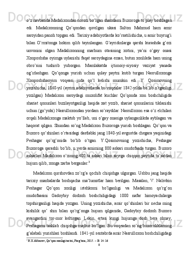 o’z navbatida Madalixondan norozi bo’lgan shaxslami Buxoroga to’play boshlagan
edi.   Madalixonning   Qo’qondan   quvilgan   ukasi   Sulton   Mahmud   ham   amir
saroyidan panoh topgan edi. Tarixiy adabiyotlarda ko’rsatilishicha, u amir buyrug’i
bilan   O’rmitonga   hokim   qilib   tayinlangan.   G’ayridinlarga   qarshi   kurashda   g’ozi
unvonini   olgan   Madalixonning   marhum   otasining   xotini,   ya’ni   o’gay   onasi
Xonposhsha oyimga uylanishi faqat saroydagina emas, butun xonlikda ham uning
obro’sini   tushirib   yuborgan.   Mamlakatda   ijtimoiy-siyosiy   vaziyat   yanada
og’irlashgan.   Qo’qonga   yurish   uchun   qulay   paytni   kutib   turgan   Nasrulloxonga
Xonposhshaoyim   voqeasi   juda   qo’l   kelishi   mumkin   edi.   Y.   Qosimovning
yozishicha, 1840-yil (ayrim adabiyotlarda bu voqealar 1842-yilda bo’lib o’tganligi
yozilgan)   Madalixon   saroydagi   muxolifat   kuchlar   Qo’qonda   xon   boshchiligida
shariat   qonunlari   buzilayotganligi   haqida   xat   yozib,   shariat   qonunlarini   tiklanishi
uchun (go’yoki) Nasrulloxondan yordam so’raydilar. Nasrulloxon esa o’z elchilari
orqali Madalixonga maktub yo’llab, uni o’gay onasiga uylanganlikda ayblagan va
haqorat qilgan. Shundan so’ng Madalixon Buxoroga yurish boshlagan. Qo’qon va
Buxoro qo’shinlari o’rtasidagi dastlabki jang 1840-yil avgustda chegara yaqinidagi
Peshagar   qo’rg’onida   bo’lib   o’tgan.   Y.Qosimovning   yozishicha,   Peshagar
Buxoroga qarashli bo’lib, u yerda amiming 800 askari mudofaada turgan. Buxoro
askarlari Madalixon o’zining 400 ta askari bilan sayrga chiqqan paytida to’satdan
hujum qilib, xonga zarba berganlar. 3
 
         Madalixon qurshovdan zo’rg’a qochib chiqishga ulgurgan. Ushbu jang haqida
tarixiy   manbalarda   boshqacha   ma’lumotlar   ham   berilgan.   Masalan,   V.   Nalivkin
Peshagar   Qo’qon   xonligi   istehkomi   bo’lganligi   va   Madalixon   qo’rg’on
mudofaasini   Gadoybiy   dodxoh   boshchiligidagi   1000   nafar   himoyachilarga
topshirganligi   haqida   yozgan.   Uning   yozishicha,   amir   qo’shinlari   bir   necha   ming
kishilik   qo’   shin   bilan   qo’rg’onga   hujum   qilganida,   Gadoybiy   dodxoh   Buxoro
avangardini   tor-mor   keltirgan.   Lekin,   ertasi   kungi   hujumga   dosh   bera   olmay,
Peshagami tashlab chiqishga majbur bo’lgan. Bu voqeadan so’ng buxoroliklaming
g’alabali yurishlari boshlandi. 1841-yil sentabrda amir Nasrulloxon boshchiligidagi
3
  R.X.Akbarov, Qo’qon xonligi tarixi, Fаrg’оnа, 2015. – B. 14-16
8 