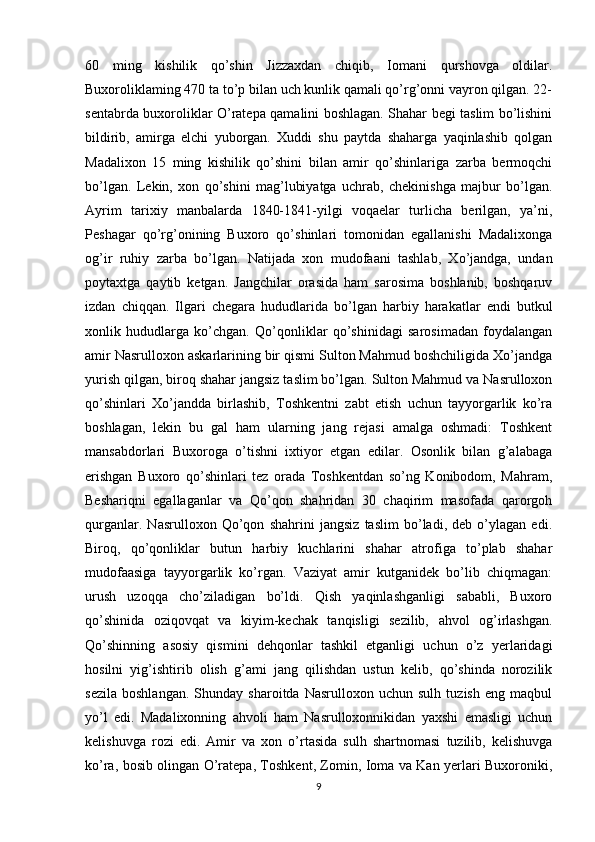 60   ming   kishilik   qo’shin   Jizzaxdan   chiqib,   Iomani   qurshovga   oldilar.
Buxoroliklaming 470 ta to’p bilan uch kunlik qamali qo’rg’onni vayron qilgan. 22-
sentabrda buxoroliklar O’ratepa qamalini boshlagan. Shahar begi taslim bo’lishini
bildirib,   amirga   elchi   yuborgan.   Xuddi   shu   paytda   shaharga   yaqinlashib   qolgan
Madalixon   15   ming   kishilik   qo’shini   bilan   amir   qo’shinlariga   zarba   bermoqchi
bo’lgan.   Lekin,   xon   qo’shini   mag’lubiyatga   uchrab,   chekinishga   majbur   bo’lgan.
Ayrim   tarixiy   manbalarda   1840-1841-yilgi   voqaelar   turlicha   berilgan,   ya’ni,
Peshagar   qo’rg’onining   Buxoro   qo’shinlari   tomonidan   egallanishi   Madalixonga
og’ir   ruhiy   zarba   bo’lgan.   Natijada   xon   mudofaani   tashlab,   Xo’jandga,   undan
poytaxtga   qaytib   ketgan.   Jangchilar   orasida   ham   sarosima   boshlanib,   boshqaruv
izdan   chiqqan.   Ilgari   chegara   hududlarida   bo’lgan   harbiy   harakatlar   endi   butkul
xonlik   hududlarga   ko’chgan.   Qo’qonliklar   qo’shinidagi   sarosimadan   foydalangan
amir Nasrulloxon askarlarining bir qismi Sulton Mahmud boshchiligida Xo’jandga
yurish qilgan, biroq shahar jangsiz taslim bo’lgan. Sulton Mahmud va Nasrulloxon
qo’shinlari   Xo’jandda   birlashib,   Toshkentni   zabt   etish   uchun   tayyorgarlik   ko’ra
boshlagan,   lekin   bu   gal   ham   ularning   jang   rejasi   amalga   oshmadi:   Toshkent
mansabdorlari   Buxoroga   o’tishni   ixtiyor   etgan   edilar.   Osonlik   bilan   g’alabaga
erishgan   Buxoro   qo’shinlari   tez   orada   Toshkentdan   so’ng   Konibodom,   Mahram,
Beshariqni   egallaganlar   va   Qo’qon   shahridan   30   chaqirim   masofada   qarorgoh
qurganlar.   Nasrulloxon   Qo’qon   shahrini   jangsiz   taslim   bo’ladi,   deb   o’ylagan   edi.
Biroq,   qo’qonliklar   butun   harbiy   kuchlarini   shahar   atrofiga   to’plab   shahar
mudofaasiga   tayyorgarlik   ko’rgan.   Vaziyat   amir   kutganidek   bo’lib   chiqmagan:
urush   uzoqqa   cho’ziladigan   bo’ldi.   Qish   yaqinlashganligi   sababli,   Buxoro
qo’shinida   oziqovqat   va   kiyim-kechak   tanqisligi   sezilib,   ahvol   og’irlashgan.
Qo’shinning   asosiy   qismini   dehqonlar   tashkil   etganligi   uchun   o’z   yerlaridagi
hosilni   yig’ishtirib   olish   g’ami   jang   qilishdan   ustun   kelib,   qo’shinda   norozilik
sezila   boshlangan.   Shunday   sharoitda   Nasrulloxon  uchun   sulh   tuzish   eng   maqbul
yo’l   edi.   Madalixonning   ahvoli   ham   Nasrulloxonnikidan   yaxshi   emasligi   uchun
kelishuvga   rozi   edi.   Amir   va   xon   o’rtasida   sulh   shartnomasi   tuzilib,   kelishuvga
ko’ra, bosib olingan O’ratepa, Toshkent, Zomin, Ioma va Kan yerlari Buxoroniki,
9 
