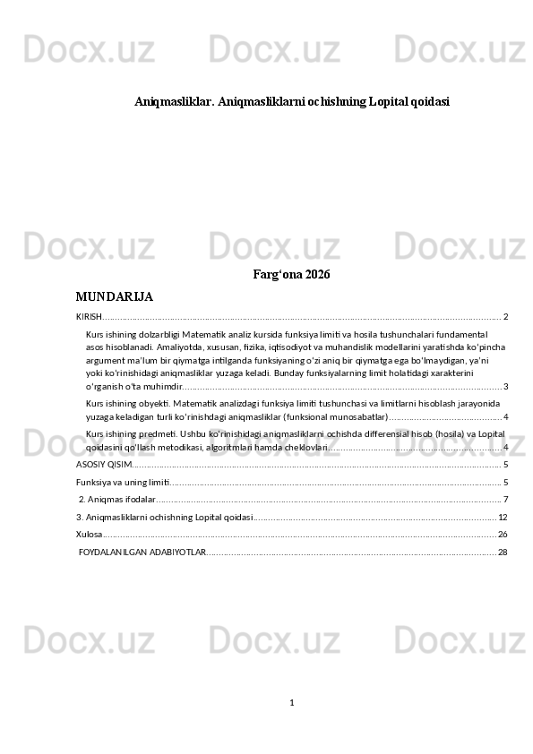 Aniqmasliklar. Aniqmasliklarni ochishning Lopital qoidasi
Farg‘ona 2026    
MUNDARIJA
KIRISH ............................................................................................................................................................... 2
Kurs ishining dolzarbligi Matematik analiz kursida funksiya limiti va hosila tushunchalari fundamental 
asos hisoblanadi. Amaliyotda, xususan, fizika, iqtisodiyot va muhandislik modellarini yaratishda ko‘pincha
argument ma’lum bir qiymatga intilganda funksiyaning o‘zi aniq bir qiymatga ega bo‘lmaydigan, ya’ni 
yoki ko‘rinishidagi aniqmasliklar yuzaga keladi. Bunday funksiyalarning limit holatidagi xarakterini 
o‘rganish o‘ta muhimdir. .............................................................................................................................. 3
Kurs ishining obyekti. Matematik analizdagi funksiya limiti tushunchasi va limitlarni hisoblash jarayonida 
yuzaga keladigan turli ko‘rinishdagi aniqmasliklar (funksional munosabatlar). ............................................ 4
Kurs ishining predmeti. Ushbu ko‘rinishidagi aniqmasliklarni ochishda differensial hisob (hosila) va Lopital
qoidasini qo‘llash metodikasi, algoritmlari hamda cheklovlari. .................................................................... 4
ASOSIY QISIM .................................................................................................................................................... 5
Funksiya va uning limiti ..................................................................................................................................... 5
 2. Aniqmas ifodalar .......................................................................................................................................... 7
3. Aniqmasliklarni ochishning Lopital qoidasi ................................................................................................. 12
Xulosa ............................................................................................................................................................. 26
 FOYDALANILGAN ADABIYOTLAR .................................................................................................................... 28
1 