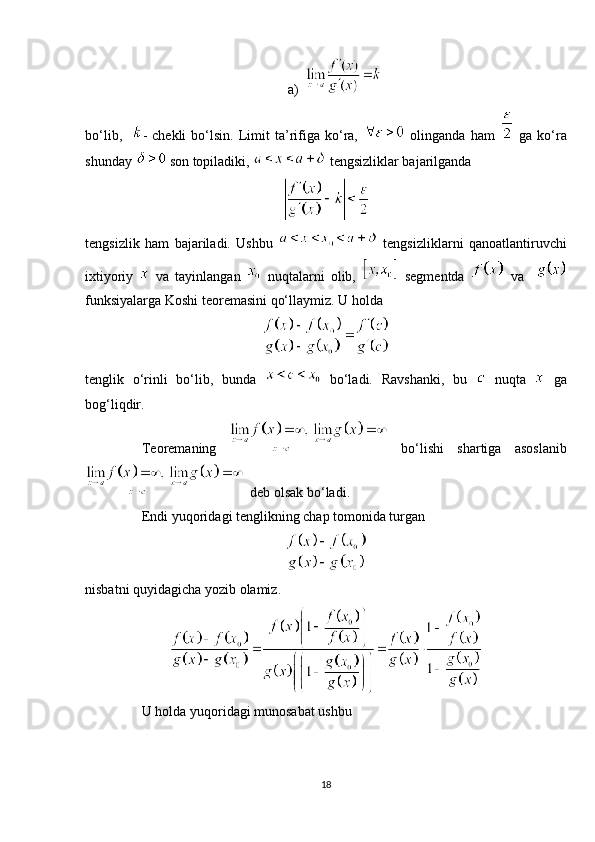 a)
bo‘lib,     -   chekli   bo‘lsin.   Limit   ta’rifiga   ko‘ra,     olinganda   ham     ga   ko‘ra
shunday   son topiladiki,   tengsizliklar bajarilganda
tengsizlik   ham   bajariladi.   Ushbu
    tengsizliklarni   qanoatlantiruvchi
ixtiyoriy     va   tayinlangan     nuqtalarni   olib,     segmentda     va    
funksiyalarga Koshi teoremasini qo‘llaymiz. U holda
tenglik   o‘rinli   bo‘lib,   bunda     bo‘ladi.   Ravshanki,   bu     nuqta     ga
bog‘liqdir.
Teoremaning     bo‘lishi   shartiga   asoslanib
  deb olsak bo‘ladi.
Endi yuqoridagi tenglikning chap tomonida turgan
nisbatni quyidagicha yozib olamiz.
U holda yuqoridagi munosabat ushbu
18 