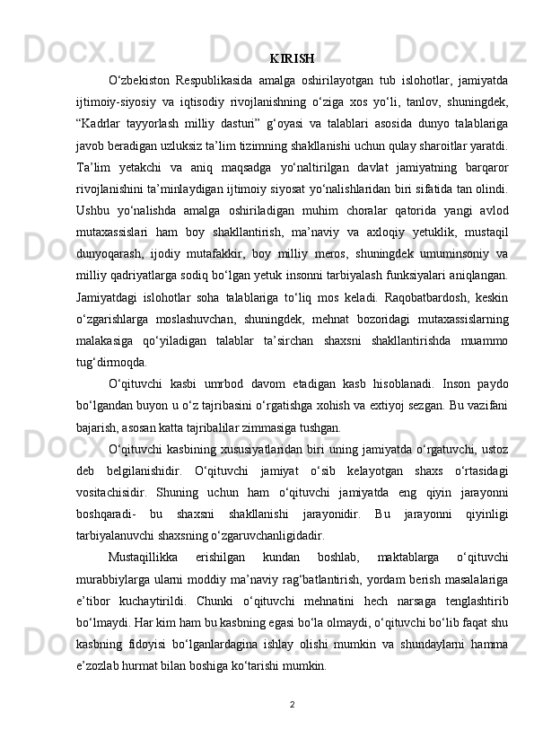 KIRISH
O‘zbekiston   Respublikasida   amalga   oshirilayotgan   tub   islohotlar,   jamiyatda
ijtimoiy-siyosiy   va   iqtisodiy   rivojlanishning   o‘ziga   xos   yo‘li,   tanlov,   shuningdek,
“Kadrlar   tayyorlash   milliy   dasturi”   g‘oyasi   va   talablari   asosida   dunyo   talablariga
javob beradigan uzluksiz ta’lim tizimning shakllanishi uchun qulay sharoitlar yaratdi.
Ta’lim   yetakchi   va   aniq   maqsadga   yo‘naltirilgan   davlat   jamiyatning   barqaror
rivojlanishini ta’minlaydigan ijtimoiy siyosat yo‘nalishlaridan biri sifatida tan olindi.
Ushbu   yo‘nalishda   amalga   oshiriladigan   muhim   choralar   qatorida   yangi   avlod
mutaxassislari   ham   boy   shakllantirish,   ma’naviy   va   axloqiy   yetuklik,   mustaqil
dunyoqarash,   ijodiy   mutafakkir,   boy   milliy   meros,   shuningdek   umuminsoniy   va
milliy qadriyatlarga sodiq bo‘lgan yetuk insonni tarbiyalash funksiyalari aniqlangan.
Jamiyatdagi   islohotlar   soha   talablariga   to‘liq   mos   keladi.   Raqobatbardosh,   keskin
o‘zgarishlarga   moslashuvchan,   shuningdek,   mehnat   bozoridagi   mutaxassislarning
malakasiga   qo‘yiladigan   talablar   ta’sirchan   shaxsni   shakllantirishda   muammo
tug‘dirmoqda. 
O‘qituvchi   kasbi   umrbod   davom   etadigan   kasb   hisoblanadi.   Inson   paydo
bo‘lgandan buyon u o‘z tajribasini o‘rgatishga xohish va extiyoj sezgan. Bu vazifani
bajarish, asosan katta tajribalilar zimmasiga tushgan.
O‘qituvchi   kasbining   xususiyatlaridan   biri   uning  jamiyatda   o‘rgatuvchi,   ustoz
deb   belgilanishidir.   O‘qituvchi   jamiyat   o‘sib   kelayotgan   shaxs   o‘rtasidagi
vositachisidir.   Shuning   uchun   ham   o‘qituvchi   jamiyatda   eng   qiyin   jarayonni
boshqaradi-   bu   shaxsni   shakllanishi   jarayonidir.   Bu   jarayonni   qiyinligi
tarbiyalanuvchi shaxsning o‘zgaruvchanligidadir.
Mustaqillikka   erishilgan   kundan   boshlab,   maktablarga   o‘qituvchi
murabbiylarga  ularni   moddiy  ma’naviy  rag‘batlantirish,   yordam  berish   masalalariga
e’tibor   kuchaytirildi.   Chunki   o‘qituvchi   mehnatini   hech   narsaga   tenglashtirib
bo‘lmaydi. Har kim ham bu kasbning egasi bo‘la olmaydi, o‘qituvchi bo‘lib faqat shu
kasbning   fidoyisi   bo‘lganlardagina   ishlay   olishi   mumkin   va   shundaylarni   hamma
e’zozlab hurmat bilan boshiga ko‘tarishi mumkin.
2 