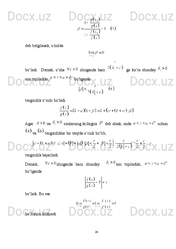 deb belgilasak, u holda
bo‘ladi.     Demak,   o‘sha     olinganda   ham       ga   ko‘ra   shunday  
son topiladiki,     bo‘lganda
tengsizlik o‘rinli bo‘ladi. 
Agar       va     sonlarning kichigini     deb olsak, unda     uchun
 va   tengsizliklar bir vaqtda o‘rinli bo‘lib,
         
tengsizlik bajariladi.
Demak,     olinganda   ham   shunday     son   topiladiki,  
bo‘lganda
bo‘ladi. Bu esa
bo‘lishini bildiradi.
20 