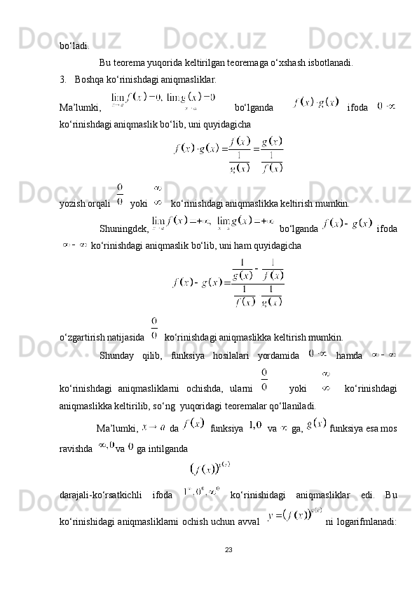 bo‘ladi.
Bu teorema yuqorida keltirilgan teoremaga o‘xshash isbotlanadi.
3.  Boshqa ko‘rinishdagi aniqmasliklar.
Ma’lumki,       bo‘lganda       ifoda  
ko‘rinishdagi aniqmaslik bo‘lib, uni quyidagicha
yozish orqali     yoki       ko‘rinishdagi aniqmaslikka keltirish mumkin.
Shuningdek,     bo‘lganda     ifoda
   ko‘rinishdagi aniqmaslik bo‘lib, uni ham quyidagicha
o‘zgartirish natijasida     ko‘rinishdagi aniqmaslikka keltirish mumkin.
Shunday   qilib,   funksiya   hosilalari   yordamida     hamda  
ko‘rinishdagi   aniqmasliklarni   ochishda,   ularni         yoki         ko‘rinishdagi
aniqmaslikka keltirilib, so‘ng  yuqoridagi teoremalar qo‘llaniladi.
     Ma’lumki,   da     funksiya      va   ga,   funksiya esa mos
ravishda    va    ga intilganda
                                                     
darajali-ko‘rsatkichli   ifoda     ko‘rinishidagi   aniqmasliklar   edi.   Bu
ko‘rinishidagi aniqmasliklarni ochish uchun avval      ni logarifmlanadi:
23 