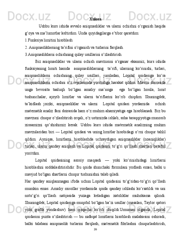 Xulosa
                   Ushbu kurs ishida avvalo aniqmasliklar va ularni ochishni o‘rganish haqida
g‘oya va ma’lumotlar keltirdim. Unda quyidagilarga e’tibor qaratdim: 
1.Funksiya limitini hisoblash
2. Aniqmasliklarning ta’rifini o‘rganish va turlarini farqlash. 
3.Aniqmasliklarni ochishning qulay usullarini o‘zlashtirish.
Biz   aniqmasliklar   va   ularni   ochish   mavzusini   o‘rganar   ekanmiz,   kurs   ishida
funksiyaning   limiti   hamda     aniqmasliklarning     ta’rifi,   ularning   ko‘rinishi,   turlari,
aniqmasliklarni   ochishning   qulay   usullari,   jumladan,   Lopital   qoidasiga   ko‘ra
aniqmasliklarni ochishni  o‘z rejalarimda yoritishga harakat qildim. Mavzu doirasida
unga   bevosita   taaluqli   bo‘lgan   amaliy   ma’noga     ega   bo‘lgan   hosila,   limit
tushunchalar,   ajoyib   limitlar   va   ularni   ta’riflarini   ko‘rib   chiqdim.   Shuningdek,
ta’kidlash   joizki,   aniqmasliklar   va   ularni     Lopital   qoidasi   yordamida     ochish
matematik analiz fani doirasida ham o‘z muhim ahamiyatiga ega hisoblanadi. Biz bu
mavzuni chuqur o‘zlashtirish orqali, o‘z ustimizda ishlab, soha taraqqiyotiga munosib
xissamizni   qo‘shishimiz   kerak.   Ushbu   kurs   ishida   matematik   analizning   muhim
mavzularidan biri — Lopital qoidasi va uning limitlar hisobidagi  o‘rni chuqur tahlil
qildim.   Ayniqsa,   limitlarni   hisoblashda   uchraydigan   aniqmasliklar   (noaniqliklar)
turlari,   ularni   qanday   aniqlash   va   Lopital   qoidasini   to‘g‘ri   qo‘llash   shartlari   batafsil
yoritdim.
Lopital   qoidasining   asosiy   maqsadi   —   yoki   ko‘rinishidagi   limitlarni
hisoblashni  soddalashtirishdir.  Bu  qoida  shunchaki  formulani   yodlash  emas,  balki  u
mavjud bo‘lgan shartlarni chuqur tushunishni talab qiladi.
Har   qanday   aniqlanmagan   ifoda   uchun   Lopital   qoidasini   to‘g‘ridan-to‘g‘ri   qo‘llash
mumkin   emas.   Amaliy   misollar   yordamida   qoida   qanday   ishlashi   ko‘rsatildi   va   uni
noto‘g‘ri   qo‘llash   natijasida   yuzaga   keladigan   xatoliklar   muhokama   qilindi.
Shuningdek, Lopital qoidasiga muqobil bo‘lgan ba’zi usullar (masalan, Taylor qatori
yoki   grafik   yondashuv)   ham   qisqacha   ko‘rib   chiqildi.Umuman   olganda,   Lopital
qoidasini   puxta   o‘zlashtirish   —   bu   nafaqat   limitlarni   hisoblash   malakasini   oshiradi,
balki   talabani   aniqmaslik   turlarini   farqlash,   matematik   fikrlashni   chuqurlashtirish,
26 