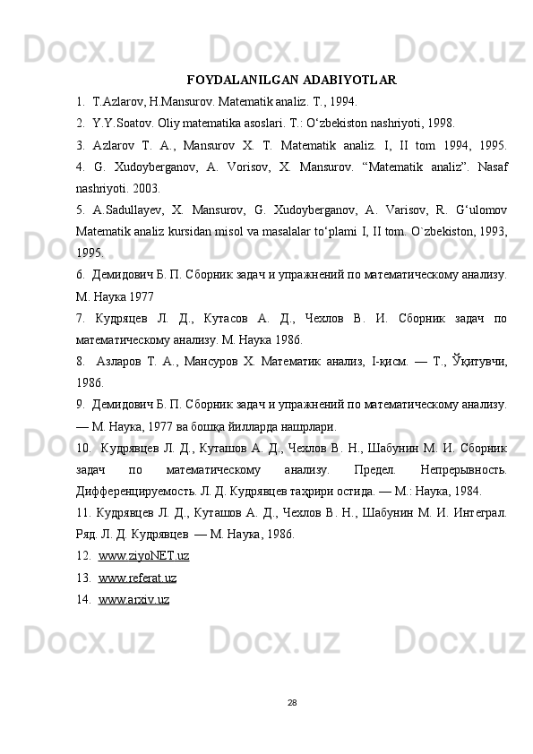 FOYDALANILGAN ADABIYOTLAR
1.  T.Azlarov, H.Mansurov. Matematik analiz. T., 1994.
2.  Y.Y.Soatov. Oliy matematika asoslari. T.: O‘zbekiston nashriyoti, 1998.
3.   Azlarov   T.   A.,   Mansurov   X.   T.   Matematik   analiz.   I,   II   tom   1994,   1995.
4.   G.   Xudoyberganov,   A.   Vorisov,   X.   Mansurov .   “Matematik   analiz” .   Nasaf
nashriyoti. 2003.
5.   A.Sadullayev,   X.   Mansurov,   G.   Xudoyberganov,   A.   Varisov,   R.   G‘ulomov
Matematik analiz kursidan misol va masalalar to‘plami   I, II tom. O ` zbekiston , 1993,
1995.
6.  Демидович Б. П. Сборник задач и упражнений по математическому анализу.
М. Наука 1977
7.   Кудряцев   Л.   Д.,   Кутасов   А.   Д.,   Чехлов   В.   И.   Сборник   задач   по
математическому анализу. М. Наука 1986. 
8.     Азларов   Т.   А.,   Мансуров   Х.   Математик   анализ,   I -қисм.   —   Т.,   Ўқитувчи,
1986.
9.  Демидович Б. П. Сборник задач и упражнений по математическому анализу.
— М. Наука, 1977 ва бошқа йилларда нашрлари.
10.     Кудрявцев   Л.   Д.,   Куташов   А.   Д.,   Чехлов   В.   Н.,   Шабунин   М.   И.   Сборник
задач   по   математическому   анализу.   Предел.   Непрерывность.
Дифференцируемость. Л. Д. Кудрявцев таҳрири остида. — М.: Наука, 1984.
11.   Кудрявцев   Л.   Д.,   Куташов   А.   Д.,   Чехлов   В.   Н.,   Шабунин   М.   И.   Интеграл.
Ряд. Л. Д. Кудрявцев  — М. Наука, 1986.
12.   www    .   ziyoNET    .   uz     
13.   www    .   referat    .   uz   
14.   www.arxiv.uz  
                                       
28 