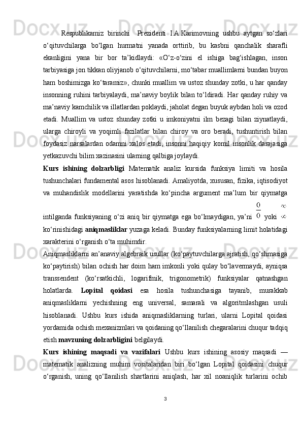 Respublikamiz   birinchi     Prezidenti   I.A.Karimovning   ushbu   aytgan   so‘zlari
o‘qituvchilarga   bo‘lgan   hurmatni   yanada   orttirib,   bu   kasbni   qanchalik   sharafli
ekanligini   yana   bir   bor   ta’kidlaydi:   «O‘z-o‘zini   el   ishiga   bag‘ishlagan,   inson
tarbiyasiga jon tikkan oliyjanob o‘qituvchilarni, mo‘tabar muallimlarni bundan buyon
ham boshimizga ko‘taramiz», chunki muallim va ustoz shunday zotki, u har qanday
insonning ruhini tarbiyalaydi, ma’naviy boylik bilan to‘ldiradi. Har qanday ruhiy va
ma’naviy kamchilik va illatlardan poklaydi, jaholat degan buyuk aybdan holi va ozod
etadi.   Muallim   va   ustoz   shunday   zotki   u   imkoniyatni   ilm   bezagi   bilan   ziynatlaydi,
ularga   chiroyli   va   yoqimli   fazilatlar   bilan   chiroy   va   oro   beradi,   tushuntirish   bilan
foydasiz   narsalardan   odamni   xalos   etadi,   insonni   haqiqiy   komil   insonlik   darajasiga
yetkazuvchi bilim xazinasini ularning qalbiga joylaydi.
Kurs   ishining   dolzarbligi   Matematik   analiz   kursida   funksiya   limiti   va   hosila
tushunchalari fundamental asos hisoblanadi. Amaliyotda, xususan, fizika, iqtisodiyot
va   muhandislik   modellarini   yaratishda   ko‘pincha   argument   ma’lum   bir   qiymatga
intilganda   funksiyaning   o‘zi   aniq  bir  qiymatga  ega   bo‘lmaydigan,  ya’ni     yoki  
ko‘rinishidagi  aniqmasliklar  yuzaga keladi. Bunday funksiyalarning limit holatidagi
xarakterini o‘rganish o‘ta muhimdir.
Aniqmasliklarni an’anaviy algebraik usullar (ko‘paytuvchilarga ajratish, qo‘shmasiga
ko‘paytirish) bilan ochish har doim ham imkonli yoki qulay bo‘lavermaydi, ayniqsa
transsendent   (ko‘rsatkichli,   logarifmik,   trigonometrik)   funksiyalar   qatnashgan
holatlarda.   Lopital   qoidasi   esa   hosila   tushunchasiga   tayanib,   murakkab
aniqmasliklarni   yechishning   eng   universal,   samarali   va   algoritmlashgan   usuli
hisoblanadi.   Ushbu   kurs   ishida   aniqmasliklarning   turlari,   ularni   Lopital   qoidasi
yordamida ochish mexanizmlari va qoidaning qo‘llanilish chegaralarini chuqur tadqiq
etish  mavzuning dolzarbligini  belgilaydi.
Kurs   ishining   maqsadi   va   vazifalari   Ushbu   kurs   ishining   asosiy   maqsadi   —
matematik   analizning   muhim   vositalaridan   biri   bo‘lgan   Lopital   qoidasini   chuqur
o‘rganish,   uning   qo‘llanilish   shartlarini   aniqlash,   har   xil   noaniqlik   turlarini   ochib
3 