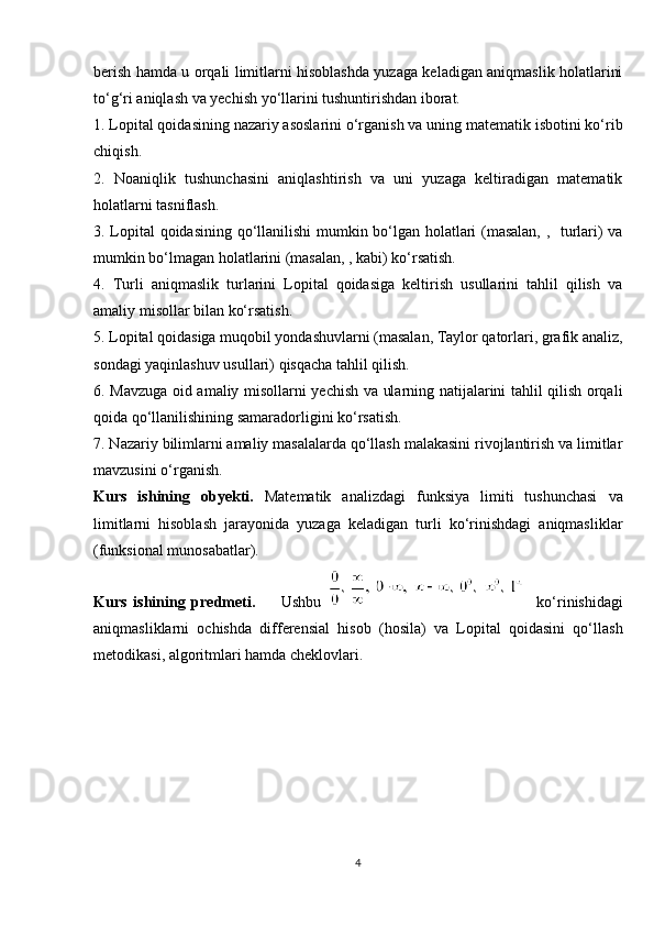 berish hamda u orqali limitlarni hisoblashda yuzaga keladigan aniqmaslik holatlarini
to‘g‘ri aniqlash va yechish yo‘llarini tushuntirishdan iborat.
1. Lopital qoidasining nazariy asoslarini o‘rganish va uning matematik isbotini ko‘rib
chiqish.
2.   Noaniqlik   tushunchasini   aniqlashtirish   va   uni   yuzaga   keltiradigan   matematik
holatlarni tasniflash.
3. Lopital qoidasining qo‘llanilishi  mumkin bo‘lgan holatlari (masalan, ,   turlari) va
mumkin bo‘lmagan holatlarini (masalan, , kabi) ko‘rsatish.
4.   Turli   aniqmaslik   turlarini   Lopital   qoidasiga   keltirish   usullarini   tahlil   qilish   va
amaliy misollar bilan ko‘rsatish.
5. Lopital qoidasiga muqobil yondashuvlarni (masalan, Taylor qatorlari, grafik analiz,
sondagi yaqinlashuv usullari) qisqacha tahlil qilish.
6. Mavzuga oid amaliy misollarni yechish va ularning natijalarini tahlil qilish orqali
qoida qo‘llanilishining samaradorligini ko‘rsatish.
7. Nazariy bilimlarni amaliy masalalarda qo‘llash malakasini rivojlantirish va limitlar
mavzusini o‘rganish.
Kurs   ishining   obyekti .   Matematik   analizdagi   funksiya   limiti   tushunchasi   va
limitlarni   hisoblash   jarayonida   yuzaga   keladigan   turli   ko‘rinishdagi   aniqmasliklar
(funksional munosabatlar).
Kurs   ishining   predmeti .         Ushbu       ko‘rinishidagi
aniqmasliklarni   ochishda   differensial   hisob   (hosila)   va   Lopital   qoidasini   qo‘llash
metodikasi, algoritmlari hamda cheklovlari.
4 