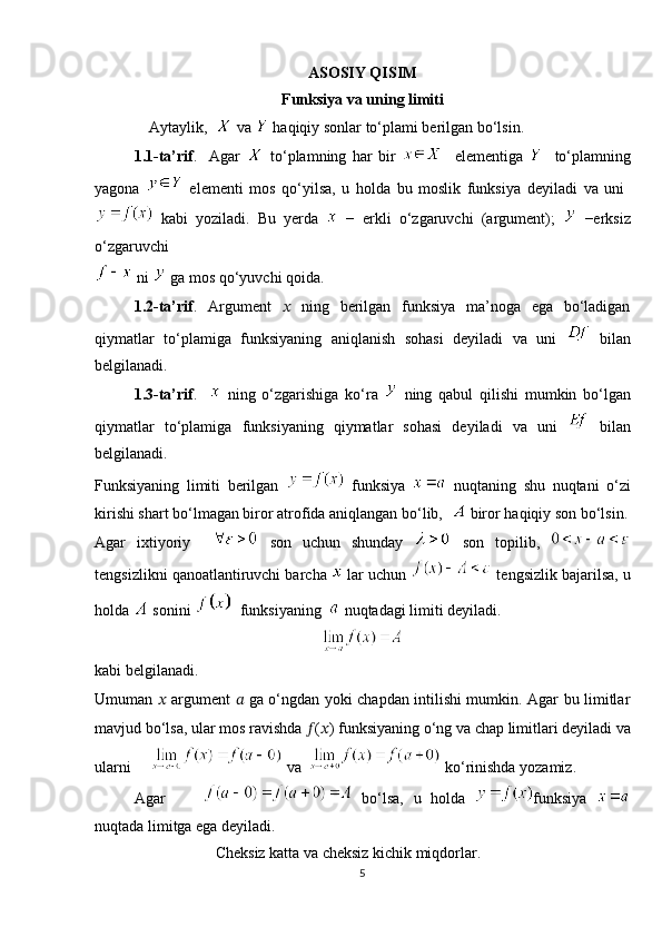 ASOSIY QISIM
Funksiya va uning limiti
              Aytaylik,    va   ha qiqiy sonlar to‘plami berilgan bo‘lsin. 
1.1-ta’rif .     Agar     to‘plamning   har   bir       elementiga       to‘plamning
yagona     elementi   mos   qo‘yilsa,   u   holda   bu   moslik   funksiya   deyiladi   va   uni  
  kabi   yoziladi.   Bu   yerda     −   erkli   o‘zgaruvchi   (argument);     −erksiz
o‘zgaruvchi 
 ni   ga mos qo‘yuvchi qoida. 
1.2-ta’rif .   Argument   ??????   ning   berilgan   funksiya   ma’noga   ega   bo‘ladigan
qiymatlar   to‘plamiga   funksiyaning   aniqlanish   sohasi   deyiladi   va   uni     bilan
belgilanadi.
1.3-ta’rif .       ning   o‘zgarishiga   ko‘ra     ning   qabul   qilishi   mumkin   bo‘lgan
qiymatlar   to‘plamiga   funksiyaning   qiymatlar   sohasi   deyiladi   va   uni     bilan
belgilanadi. 
Funksiyaning   limiti   berilgan     funksiya     nuqtaning   shu   nuqtani   o‘zi
kirishi shart bo‘lmagan biror atrofida aniqlangan bo‘lib,    biror haqiqiy son bo‘lsin.
Agar   ixtiyoriy       son   uchun   shunday     son   topilib,  
tengsizlikni qanoatlantiruvchi barcha   lar uchun   tengsizlik bajarilsa, u
holda   sonini    funksiyaning    nuqtadagi limiti deyiladi.
kabi belgilanadi.          
Umuman   ??????   argument   ??????   ga o‘ngdan yoki chapdan intilishi mumkin. Agar bu limitlar
mavjud bo‘lsa, ular mos ravishda  ?????? ( ?????? ) funksiyaning o‘ng va chap limitlari deyiladi va
ularni       va    ko‘rinishda yozamiz.
Agar           bo‘lsa,   u   holda   funksiya  
nuqtada limitga ega deyiladi.
                               Cheksiz katta va cheksiz kichik miqdorlar.
5 