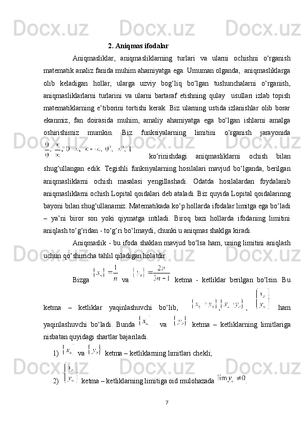                                      2. Aniqmas ifodalar
Aniqmasliklar,   aniqmasliklarning   turlari   va   ularni   ochishni   o‘rganish
matematik analiz fanida muhim ahamiyatga ega. Umuman olganda,  aniqmasliklarga
olib   keladigan   hollar,   ularga   uzviy   bog‘liq   bo‘lgan   tushunchalarni   o‘rganish,
aniqmasliklarlarni   turlarini   va   ularni   bartaraf   etishning   qulay     usullari   izlab   topish
matematiklarning   e’tiborini   tortishi   kerak.   Biz   ularning   ustida   izlanishlar   olib   borar
ekanmiz,   fan   doirasida   muhim,   amaliy   ahamiyatga   ega   bo‘lgan   ishlarni   amalga
oshirishimiz   mumkin.   Biz   funksiyalarning   limitini   o‘rganish   jarayonida
  ko‘rinishdagi   aniqmasliklarni   ochish   bilan
shug‘ullangan   edik.   Tegishli   funksiyalarning   hosilalari   mavjud   bo‘lganda,   berilgan
aniqmasliklarni   ochish   masalasi   yengillashadi.   Odatda   hosilalardan   foydalanib
aniqmasliklarni ochish Lopital qoidalari deb ataladi. Biz quyida Lopital qoidalarinng
bayoni bilan shug‘ullanamiz. Matematikada ko‘p hollarda ifodalar limitga ega bo‘ladi
–   ya’ni   biror   son   yoki   qiymatga   intiladi.   Biroq   bazi   hollarda   ifodaning   limitini
aniqlash to‘g‘ridan - to‘g‘ri bo‘lmaydi, chunki u aniqmas shaklga kiradi.
Aniqmaslik - bu ifoda shaklan mavjud bo‘lsa ham, uning limitini aniqlash
uchun qo‘shimcha tahlil qiladigan holatdir.
  Bizga     va     ketma   -   ketliklar   berilgan   bo‘lsin.   Bu
ketma   –   ketliklar   yaqinlashuvchi   bo‘lib,     , ,     ham
yaqinlashuvchi   bo‘ladi.   Bunda       va       ketma   –   ketliklarning   limitlariga
nisbatan quyidagi shartlar bajariladi.
1)  va    ketma – ketliklarning limitlari chekli;
2)  ketma – ketliklarning limitiga oid mulohazada  .
7 