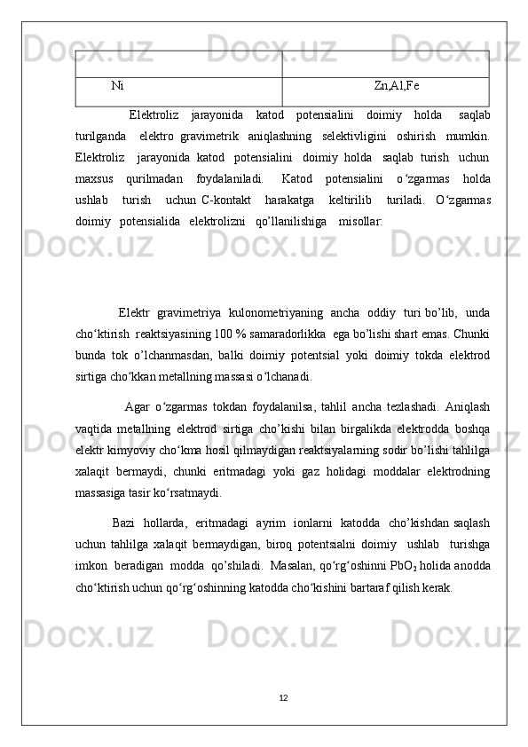           Ni                                                                            Zn,Al,Fe
                          Elektroliz       jarayonida       katod       potensialini       doimiy       holda         saqlab
turilganda      elektro    gravimetrik     aniqlashning     selektivligini     oshirish     mumkin .
Elektroliz    jarayonida  katod   potensialini   doimiy  holda   saqlab  turish   uchun
maxsus       qurilmadan       foydalaniladi.        Katod      potensialini       o ʻ zgarmas      holda
ushlab       turish       uchun   C-kontakt       harakatga       keltirilib       turiladi.     O ʻ zgarmas
doimiy   potensialida   elektrolizni   qo’llanilishiga    misollar:
                      Elеktr   gravimеtriya   kulonomеtriyaning   ancha   oddiy   turi bo’lib,   unda
cho ktirish  rеaktsiyasining 100 % samaradorlikka  ega bo’lishi shart emas. Chunkiʻ
bunda   tok   o’lchanmasdan,   balki   doimiy   potеntsial   yoki   doimiy   tokda   elеktrod
sirtiga cho kkan mеtallning massasi o lchanadi.	
ʻ ʻ
                  Agar   o zgarmas   tokdan   foydalanilsa,   tahlil   ancha   tеzlashadi.   Aniqlash	
ʻ
vaqtida   mеtallning   elеktrod   sirtiga   cho’kishi   bilan   birgalikda   elеktrodda   boshqa
elеktr kimyoviy cho kma hosil qilmaydigan rеaktsiyalarning sodir bo’lishi tahlilga	
ʻ
xalaqit   bеrmaydi,   chunki   eritmadagi   yoki   gaz   holidagi   moddalar   elеktrodning
massasiga tasir ko rsatmaydi. 	
ʻ
                 Bazi   hollarda,   eritmadagi   ayrim   ionlarni   katodda   cho’kishdan saqlash
uchun   tahlilga   xalaqit   bеrmaydigan,   biroq   potеntsialni   doimiy     ushlab     turishga
imkon  bеradigan  modda  qo’shiladi.  Masalan, qo rg oshinni PbO	
ʻ ʻ
2  holida anodda
cho ktirish uchun qo rg oshinning katodda cho kishini bartaraf qilish kеrak. 	
ʻ ʻ ʻ ʻ
12 