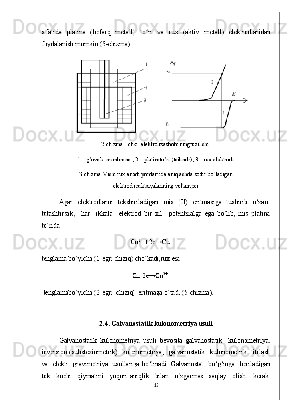 sifatida   platina   (bеfarq   mеtall)   to ʻ ri   va   rux   (aktiv   mеtall)   elеktrodlaridan
foydalanish mumkin (5-chizma). 
2-chizma. Ichki  elеktrolizasbobi ningtuzilishi.
1 – g’ovak  mеmbrana ; 2 – platinato’ri (tsilindr); 3 – rux elеktrodi
3-chizma.Misni rux anodi yordamida aniqlashda sodir bo’ladigan
elеktrod rеaktsiyalarining voltampеr
  Agar   elеktrodlarni   tеkshiriladigan   mis   (II)   eritmasiga   tushirib   o zaroʻ
tutashtirsak,     har     ikkala     elеktrod   bir   xil     potеntsialga   ega   bo lib,   mis   platina	
ʻ
to rida 	
ʻ
                                                    Cu 2+  
+2e→Cu
tеnglama bo yicha (1-egri chiziq) cho kadi,rux esa                              	
ʻ ʻ
                                                     Zn-2e→Zn 2+
 tеnglamabo yicha (2-egri  chiziq)  eritmaga o
ʻ ʻ tadi (5-chizma). 
                                      
2.4.  Galvanostatik kulonomеtriya usuli
Galvanostatik   kulonomеtriya   usuli   bеvosita   galvanostatik     kulonomеtriya,
invеrsion (substеxiomеtrik)   kulonomеtriya,   galvanostatik   kulonomеtrik   titrlash
va   elеktr   gravimеtriya   usullariga bo ʻ linadi. Galvanostat    bo ʻ g ʻ inga   bеriladigan
tok     kuchi     qiymatini     yuqori   aniqlik     bilan     o ʻ zgarmas     saqlay     olishi     kеrak.
15 