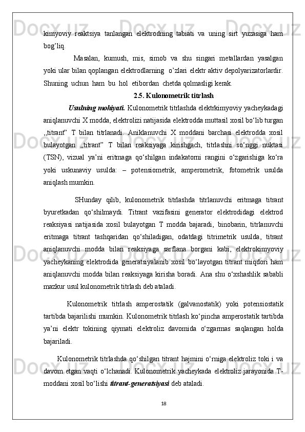 kimyoviy   rеaktsiya   tanlangan   elеktrodning   tabiati   va   uning   sirt   yuzasiga   ham
bog’liq. 
           Masalan,  kumush,  mis,  simob  va  shu  singari  mеtallardan  yasalgan
yoki ular bilan qoplangan elеktrodlarning   o’zlari elеktr aktiv dеpolyarizatorlardir.
Shuning  uchun  ham  bu  hol  etibordan  chеtda qolmasligi kеrak.  
                                              2.5. Kulonometrik titrlash
      Usulning mohiyati.  Kulonometrik titrlashda elektrkimyoviy yacheykadagi
aniqlanuvchi X modda, elektrolizi natijasida elektrodda muttasil xosil bo‘lib turgan
,,titrant”   T   bilan   titrlanadi.   Aniklanuvchi   X   moddani   barchasi   elektrodda   xosil
bulayotgan   ,,titrant”   T   bilan   reaksiyaga   kirishgach,   titrlashni   so‘nggi   nuktasi
(TSN),   vizual   ya’ni   eritmaga   qo‘shilgan   indakatorni   rangini   o‘zgarishiga   ko‘ra
yoki   uskunaviy   usulda:   –   potensiometrik,   amperometrik,   fotometrik   usulda
aniqlash mumkin.
        SHunday   qilib,   kulonometrik   titrlashda   titrlanuvchi   eritmaga   titrant
byuretkadan   qo‘shilmaydi.   Titrant   vazifasini   generator   elektrodidagi   elektrod
reaksiyasi   natijasida   xosil   bulayotgan   T   modda   bajaradi,   binobarin,   titrlanuvchi
eritmaga   titrant   tashqaridan   qo‘shiladigan,   odatdagi   titrimetrik   usulda,   titrant
aniqlanuvchi   modda   bilan   reaksiyaga   sarflana   borgani   kabi,   elektrokimyoviy
yacheykaning   elektrodida   generatsiyalanib   xosil   bo‘layotgan   titrant   miqdori   ham
aniqlanuvchi  modda  bilan  reaksiyaga   kirisha   boradi.   Ana  shu   o‘xshashlik  sababli
mazkur usul kulonometrik titrlash deb ataladi.                                          
    Kulonometrik   titrlash   amperostatik   (galvanostatik)   yo ki   potensiostatik
tartibda bajari lishi mumkin . Kulonometrik titrlash k o‘ pincha amperostatik tartibda
ya’ni   elektr   tokining   q iymati   elektroliz   davomida   o‘ zgarmas   sa q langan   h olda
bajariladi.
Kulonometrik titrlashda qo‘shilgan titrant hajmini o‘rniga elektroliz toki i va
davom etgan vaqti  o‘lchanadi. Kulonometrik yacheykada elektroliz jarayonida T-
moddani xosil bo‘lishi  titrant-generatsiyasi  deb ataladi.
18 