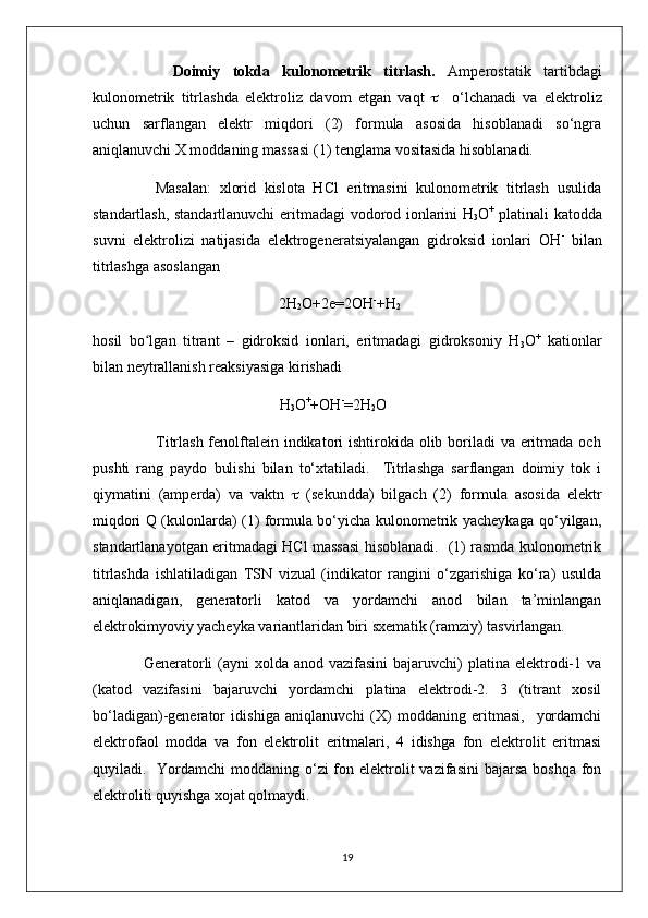         Doimiy   tokda   kulonometrik   titrlash.   Amperostatik   tartibdagi
kulonometrik   titrlashda   elektroliz   davom   etgan   vaqt        o‘lchanadi   va   elektroliz
uchun   sarflangan   elektr   miqdori   (2)   formula   asosida   hisoblanadi   so‘ngra
aniqlanuvchi X moddaning massasi (1) tenglama vositasida hisoblanadi.
        Masalan:   xlorid   kislota   HCl   eritmasini   kulonometrik   titrlash   usulida
standartlash, standartlanuvchi eritmadagi   vodorod ionlarini H
3 O +
  platinali katodda
suvni   elektrolizi   natijasida   elektrogeneratsiyalangan   gidroksid   ionlari   OH -
  bilan
titrlashga asoslangan                                                                                             
                                         2H
2 O+2e=2OH -
+H
2
hosil   bo lgan   titrant   –   gidroksid   ionlari,   eritmadagi   gidroksoniy   Hʻ
3 O +
  kationlar
bilan neytrallanish reaksiyasiga kirishadi
                                                 H
3 O +
+OH -
=2H
2 O
                       Titrlash fenolftalein indikatori  ishtirokida olib boriladi va eritmada och
pushti   rang   paydo   bulishi   bilan   to‘xtatiladi.     Titrlashga   sarflangan   doimiy   tok   i
qiymatini   (amperda)   va   vaktn      (sekundda)   bilgach   (2)   formula   asosida   elektr
miqdori Q (kulonlarda) (1) formula bo‘yicha kulonometrik yacheykaga qo‘yilgan,
standartlanayotgan eritmadagi HCl massasi hisoblanadi.   (1) rasmda kulonometrik
titrlashda   ishlatiladigan   TSN   vizual   (indikator   rangini   o‘zgarishiga   ko‘ra)   usulda
aniqlanadigan,   generatorli   katod   va   yordamchi   anod   bilan   ta’minlangan
elektrokimyoviy yacheyka variantlaridan biri sxematik (ramziy) tasvirlangan. 
       Generatorli  (ayni  xolda anod vazifasini  bajaruvchi)  platina elektrodi-1 va
(katod   vazifasini   bajaruvchi   yordamchi   platina   elektrodi-2.   3   (titrant   xosil
bo‘ladigan)-generator   idishiga   aniqlanuvchi   (X)   moddaning   eritmasi,     yordamchi
elektrofaol   modda   va   fon   elektrolit   eritmalari,   4   idishga   fon   elektrolit   eritmasi
quyiladi.   Yordamchi  moddaning  o‘zi  fon elektrolit  vazifasini  bajarsa  boshqa  fon
elektroliti quyishga xojat qolmaydi.
19 