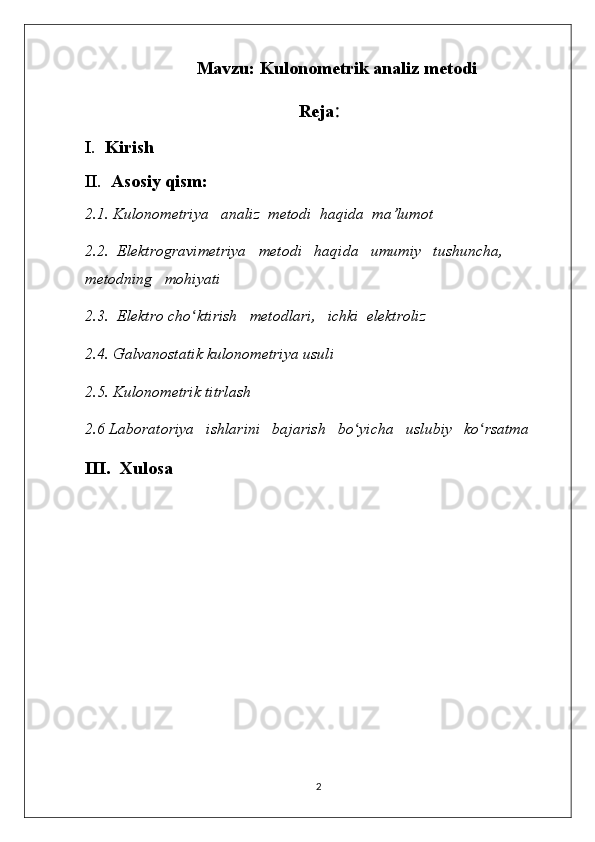 Mavzu: Kulonometrik analiz metodi
Reja :
I.   Kirish
II.   Asosiy qism:
2.1. Kulonometriya   analiz  metodi  haqida  ma’lumot
2.2.  Elektrogravimetriya   metodi   haqida   umumiy   tushuncha,   
metodning   mohiyati
2.3.  Elektro cho ʻ ktirish   metodlari,   ichki  elektroliz
2.4.  Galvanostatik kulonomеtriya usuli
2.5.  Kulonometrik titrlash
2.6 Laboratoriya   ishlarini   bajarish   bo ʻ yicha   uslubiy   ko ʻ rsatma
III.  Xulosa
2 