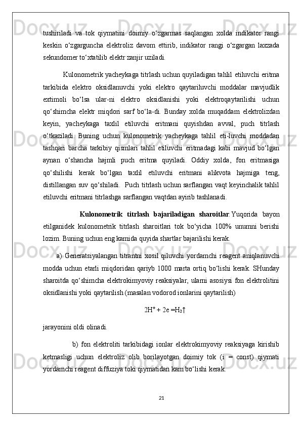 tushiriladi   va   tok   qiymatini   doimiy   o‘zgarmas   saqlangan   xolda   indikator   rangi
keskin   o‘zgarguncha   elektroliz   davom   ettirib,   indikator   rangi   o‘zgargan   laxzada
sekundomer to‘xtatilib elektr zanjir uziladi.
     Kulonometrik yacheykaga titrlash uchun quyiladigan tahlil etiluvchi eritma
tarkibida   elektro   oksidlanuvchi   yoki   elektro   qaytariluvchi   moddalar   mavjudlik
extimoli   bo‘lsa   ular-ni   elektro   oksidlanishi   yoki   elektroqaytarilishi   uchun
qo‘shimcha   elektr   miqdori   sarf   bo‘la-di.   Bunday   xolda   muqaddam   elektrolizdan
keyin,   yacheykaga   taxlil   etiluvchi   eritmani   quyishdan   avval,   puch   titrlash
o‘tkaziladi.   Buning   uchun   kulonometrik   yacheykaga   tahlil   eti-luvchi   moddadan
tashqari   barcha   tarkibiy   qismlari   tahlil   etiluvchi   eritmadagi   kabi   mavjud   bo‘lgan
aynan   o‘shancha   hajmli   puch   eritma   quyiladi.   Oddiy   xolda,   fon   eritmasiga
qo‘shilishi   kerak   bo‘lgan   taxlil   etiluvchi   eritmani   alikvota   hajmiga   teng,
distillangan suv qo‘shiladi.   Puch titrlash uchun sarflangan vaqt keyinchalik tahlil
etiluvchi eritmani titrlashga sarflangan vaqtdan ayirib tashlanadi.
          Kulonometrik   titrlash   bajariladigan   sharoitlar . Yuqorida   bayon
etilganidek   kulonometrik   titrlash   sharoitlari   tok   bo‘yicha   100%   unumni   berishi
lozim. Buning uchun eng kamida quyida shartlar bajarilishi kerak.
a)   Generatsiyalangan  titrantni   xosil  qiluvchi  yordamchi   reagent   aniqlanuvchi
modda  uchun   etarli   miqdoridan  qariyb  1000   marta   ortiq  bo‘lishi   kerak.   SHunday
sharoitda qo‘shimcha elektrokimyoviy reaksiyalar, ularni asosiysi  fon elektrolitini
oksidlanishi yoki qaytarilish (masalan vodorod ionlarini qaytarilish)
                                                         2 H +
 + 2e  =H
2 ↑
jarayonini oldi olinadi.
            b)   fon   elektroliti   tarkibidagi   ionlar   elektrokimyoviy   reaksiyaga   kirishib
ketmasligi   uchun   elektroliz   olib   borilayotgan   doimiy   tok   (i   =   const)   qiymati
yordamchi reagent diffuziya toki qiymatidan kam bo‘lishi kerak.
21 