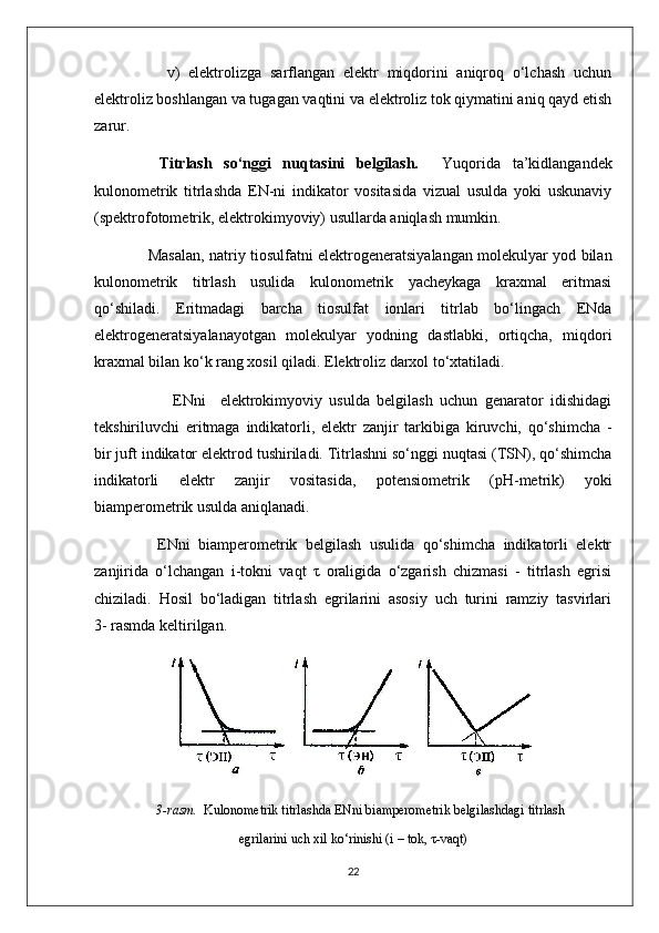           v)   elektrolizga   sarflangan   elektr   miqdorini   aniqroq   o‘lchash   uchun
elektroliz boshlangan va tugagan vaqtini va elektroliz tok qiymatini aniq qayd etish
zarur.
      Titrlash   so‘nggi   nuqtasini   belgilash.     Yuqorida   ta’kidlangandek
kulonometrik   titrlashda   EN-ni   indikator   vositasida   vizual   usulda   yoki   uskunaviy
(spektrofotometrik, elektrokimyoviy) usullarda aniqlash mumkin.
         Masalan, natriy tiosulfatni elektrogeneratsiyalangan molekulyar yod bilan
kulonometrik   titrlash   usulida   kulonometrik   yacheykaga   kraxmal   eritmasi
qo‘shiladi.   Eritmadagi   barcha   tiosulfat   ionlari   titrlab   bo‘lingach   ENda
elektrogeneratsiyalanayotgan   molekulyar   yodning   dastlabki,   ortiqcha,   miqdori
kraxmal bilan ko‘k rang xosil qiladi. Elektroliz darxol to‘xtatiladi.
              ENni     elektrokimyoviy   usulda   belgilash   uchun   genarator   idishidagi
tekshiriluvchi   eritmaga   indikatorli,   elektr   zanjir   tarkibiga   kiruvchi,   qo‘shimcha   -
bir juft indikator elektrod tushiriladi. Titrlashni so‘nggi nuqtasi (TSN), qo‘shimcha
indikatorli   elektr   zanjir   vositasida,   potensiometrik   ( pH -metrik)   yoki
biamperometrik usulda aniqlanadi.
        ENni   biamperometrik   belgilash   usulida   qo‘shimcha   indikatorli   elektr
zanjirida   o‘lchangan   i-tokni   vaqt   τ   oraligida   o‘zgarish   chizmasi   -   titrlash   egrisi
chiziladi.   Hosil   bo‘ladigan   titrlash   egrilarini   asosiy   uch   turini   ramziy   tasvirlari
3- rasmda keltirilgan.
                 3-rasm.   Kulonometrik titrlashda ENni biamperometrik belgilashdagi titrlash
egrilarini uch xil ko‘rinishi (i – tok, τ-vaqt)
22 