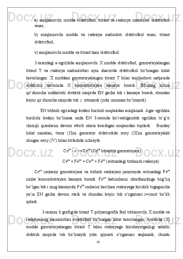 a )   aniqlanuvchi   modda   elektrofaol,   titrant   va   reaksiya   mahsuloti   elektrofaol
emas,
b)   aniqlanuvchi   modda   va   reaksiya   mahsuloti   elektrofaol   emas,   titrant
elektrofaol,
v ) aniqlanuvchi modda va titrant ham elektrofaol.
3-rasmdagi   a-egrilikda   aniqlanuvchi   X   modda   elektrofaol,   generatsiyalangan
titrant   T   va   reaksiya   mahsulotlari   ayni   sharoitda   elektrofaol   bo‘lmagan   holat
tasvirlangan.   X   moddani   generatsiyalangan   titrant   T   bilan   tasirlashuvi   natijasida
elektroliz   davomida   X   konsentratsiyasi   kamaya   boradi .   SHuning   uchun
qo‘shimcha   indikatorli   elektrik   zanjirda   EN   gacha   tok   i   kamaya   boradi,   shundan
keyin qo‘shimcha zanjirda tok  i  ortmaydi (yoki umuman bo‘lmaydi).
     EN titrlash egrisidagi keskin burilish nuqtasidan aniqlanadi. Agar egrilikni
burilishi   keskin   bo‘lmasa   unda   EN   3-rasmda   ko‘rsatilgandek   egrilikni   to‘g‘ri
chiziqli   qismlarini   davom   ettirib   ularni   kesishgan   nuqtasidan   topiladi.       Bunday
holat   masalan,   temir   (II)ni   generator   elektrodida   seriy   (III)ni   generatsiyalab
olingan seriy (IV) bilan titrlashda uchraydi.
Ce 3+
 - e → Ce 4+
 (Ce 4+
 titrantini generatsiyasi)
                Ce 4+
 + Fe 2+
 = Ce 3+
 + Fe 3+
 (eritmadagi titrlanish reaksiya)
Ce 4+
  ionlarini   generatsiyasi   va   titrlash   reaksiyasi   jarayonida   eritmadagi   Fe 2+
ionlar   konsentratsiyasi   kamaya   boradi.   Fe 2+
  kationlarini   oksidlanishiga   bog‘liq
bo‘lgan tok i ning kamayishi Fe 2+ 
ionlarini barchasi reaksiyaga kirishib tugaguncha
ya’ni   EN   gacha   davom   etadi   va   shundan   keyin   tok   o‘zgarmas   i=const   bo‘lib
qoladi.
       3-rasmni b grafigida titrant T-polyarografik faol titrlanuvchi X modda va
reaksiyaning  maxsulotlari  elektrofaol   bo‘lmagan  xolat  tasvirlangan.   Avvalida  (X)
modda   generatsiyalangan   titrant   T   bilan   reaksiyaga   kirishayotganligi   sababli
elektrik   zanjirda   tok   bo‘lmaydi   yoki   qiymati   o‘zgarmas   saqlanadi,   chunki
23 