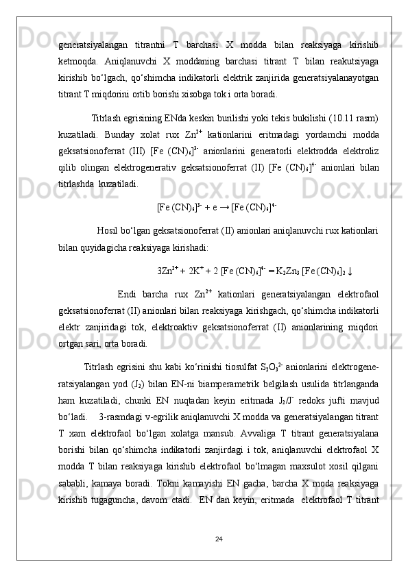 generatsiyalangan   titrantni   T   barchasi   X   modda   bilan   reaksiyaga   kirishib
ketmoqda.   Aniqlanuvchi   X   moddaning   barchasi   titrant   T   bilan   reakutsiyaga
kirishib   bo‘lgach,   qo‘shimcha   indikatorli   elektrik   zanjirida   generatsiyalanayotgan
titrant T miqdorini ortib borishi xisobga tok i orta boradi.
      Titrlash egrisining ENda keskin burilishi yoki tekis bukilishi (10.11 rasm)
kuzatiladi.   Bunday   xolat   rux   Zn 2+
  kationlarini   eritmadagi   yordamchi   modda
geksatsionoferrat   (III)   [Fe   (CN)
6 ] 3-
  anionlarini   generatorli   elektrodda   elektroliz
qilib   olingan   elektrogenerativ   geksatsionoferrat   (II)   [Fe   (CN)
6 ] 4-
  anionlari   bilan
titrlashda  kuzatiladi.
                                         [Fe (CN)
6 ] 3-
 + e → [Fe (CN)
6 ] 4-
 
              Hosil bo‘lgan geksatsionoferrat (II) anionlari aniqlanuvchi rux kationlari
bilan quyidagicha reaksiyaga kirishadi:
                                         3Zn 2+
 + 2K +
 + 2 [Fe (CN)
6 ] 4-
 = K
2 Zn
3  [Fe (CN)
6 ]
2  ↓
                  Endi   barcha   rux   Zn 2+
  kationlari   generatsiyalangan   elektrofaol
geksatsionoferrat (II) anionlari bilan reaksiyaga kirishgach, qo‘shimcha indikatorli
elektr   zanjiridagi   tok,   elektroaktiv   geksatsionoferrat   (II)   anionlarining   miqdori
ortgan sari, orta boradi. 
   Titrlash egrisini  shu kabi ko‘rinishi  tiosulfat  S
2 O
3 2-
  anionlarini  elektrogene-
ratsiyalangan   yod   (J
2 )   bilan   EN-ni   biamperametrik   belgilash   usulida   titrlanganda
ham   kuzatiladi,   chunki   EN   nuqtadan   keyin   eritmada   J
2 /J -
  redoks   jufti   mavjud
bo‘ladi.    3-rasmdagi v-egrilik aniqlanuvchi X modda va generatsiyalangan titrant
T   xam   elektrofaol   bo‘lgan   xolatga   mansub.   Avvaliga   T   titrant   generatsiyalana
borishi   bilan   qo‘shimcha   indikatorli   zanjirdagi   i   tok,   aniqlanuvchi   elektrofaol   X
modda   T   bilan   reaksiyaga   kirishib   elektrofaol   bo‘lmagan   maxsulot   xosil   qilgani
sababli,   kamaya   boradi.   Tokni   kamayishi   EN   gacha,   barcha   X   moda   reaksiyaga
kirishib   tugaguncha,   davom   etadi.     E N   dan   keyin,   eritmada     elektrofaol   T   titrant
24 