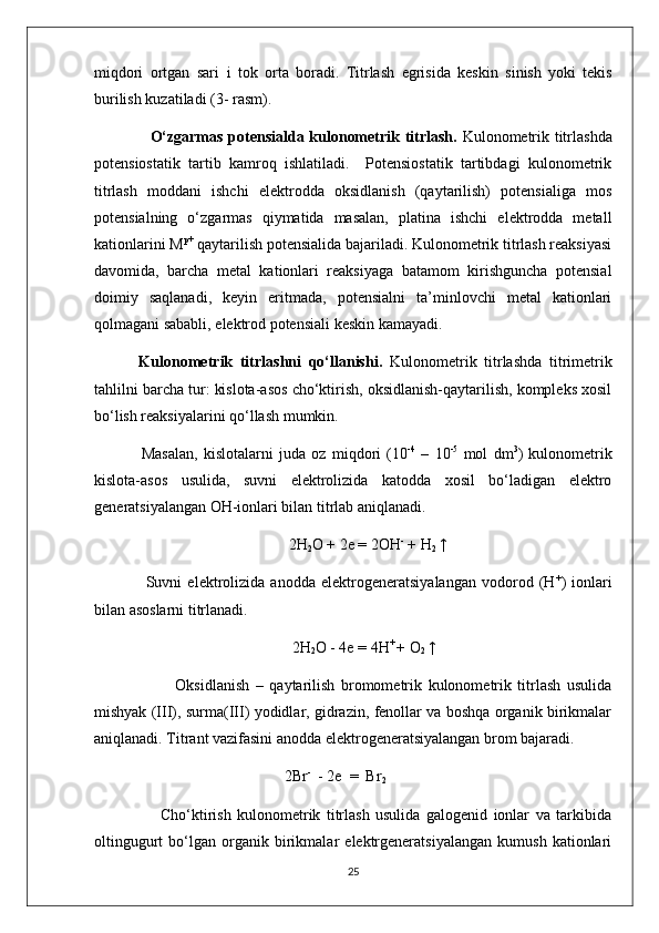 mi q dori   ortgan   sari   i   tok   orta   boradi.   Titrlash   e grisi da   keskin   sinish   yoki   tekis
burilish kuzatiladi  ( 3- rasm).
          O‘zgarmas potensialda kulonometrik titrlash .   Kulonometrik titrlashda
potensiostatik   tartib   kamroq   ishlatiladi.     Potensiostatik   tartibdagi   kulonometrik
titrlash   moddani   ishchi   elektrodda   oksidlanish   (qaytarilish)   potensialiga   mos
potensialning   o‘zgarmas   qiymatida   masalan,   platina   ishchi   elektrodda   metall
kationlarini M p+
 qaytarilish potensialida bajariladi. Kulonometrik titrlash reaksiyasi
davomida,   barcha   metal   kationlari   reaksiyaga   batamom   kirishguncha   potensial
doimiy   saqlanadi,   keyin   eritmada,   potensialni   ta’minlovchi   metal   kationlari
qolmagani sababli, elektrod potensiali keskin kamayadi.
    Kulonometrik   titrlashni   qo‘llanishi.   Kulonometrik   titrlashda   titrimetrik
tahlilni barcha tur: kislota-asos cho‘ktirish, oksidlanish-qaytarilish, kompleks xosil
bo‘lish reaksiyalarini qo‘llash mumkin.
      Masalan,   kislotalarni   juda   oz   miqdori   (10 -4
  –   10 -5
  mol   dm 3
)   kulonometrik
kislota-asos   usulida,   suvni   elektrolizida   katodda   xosil   bo‘ladigan   elektro
generatsiyalangan OH-ionlari bilan titrlab aniqlanadi.
2H
2 O + 2e = 2OH -
 + H
2  ↑
                  Suvni   elektrolizida   anodda   elektrogeneratsiyalangan   vodorod   (H +
)   ionlari
bilan asoslarni titrlanadi.
                                                    2H
2 O - 4e = 4H + 
+ O
2  ↑
                          Oksidlanish   –   qaytarilish   bromometrik   kulonometrik   titrlash   usulida
mishyak (III), surma(III) yodidlar, gidrazin, fenollar va boshqa organik birikmalar
aniqlanadi. Titrant vazifasini anodda elektrogeneratsiyalangan brom bajaradi.
                                                 2Br -
  - 2e  =  Br
2
                      Cho‘ktirish   kulonometrik   titrlash   usulida   galogenid   ionlar   va   tarkibida
oltingugurt   bo‘lgan   organik   birikmalar   elektrgeneratsiyalangan   kumush   kationlari
25 