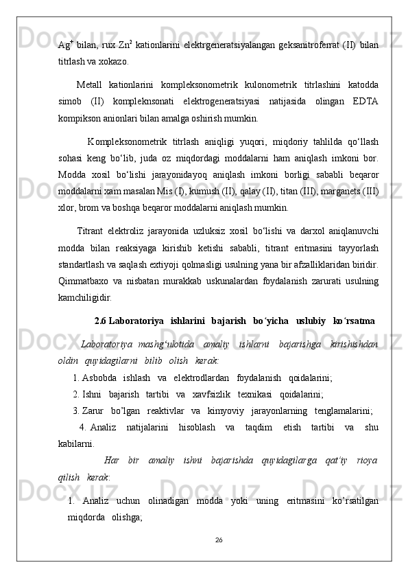 Ag +
  bilan,   rux   Zn 2
  kationlarini   elektrgeneratsiyalangan   geksanitroferrat   (II)   bilan
titrlash va xokazo.
Metall   kationlarini   kompleksonometrik   kulonometrik   titrlashini   katodda
simob   (II)   kompleknsonati   elektrogeneratsiyasi   natijasida   olingan   EDTA
kompikson anionlari bilan amalga oshirish mumkin.
    Kompleksonometrik   titrlash   aniqligi   yuqori,   miqdoriy   tahlilda   qo‘llash
sohasi   keng   bo‘lib,   juda   oz   miqdordagi   moddalarni   ham   aniqlash   imkoni   bor.
Modda   xosil   bo‘lishi   jarayonidayoq   aniqlash   imkoni   borligi   sababli   beqaror
moddalarni xam masalan Mis (I), kumush (II), qalay (II), titan (III), marganets (III)
xlor, brom va boshqa beqaror moddalarni aniqlash mumkin.
Titrant   elektroliz   jarayonida   uzluksiz   xosil   bo‘lishi   va   darxol   aniqlanuvchi
modda   bilan   reaksiyaga   kirishib   ketishi   sababli,   titrant   eritmasini   tayyorlash
standartlash va saqlash extiyoji qolmasligi usulning yana bir afzalliklaridan biridir.
Qimmatbaxo   va   nisbatan   murakkab   uskunalardan   foydalanish   zarurati   usulning
kamchiligidir.
                2.6 Laboratoriya   ishlarini   bajarish   bo ʻ yicha   uslubiy   ko ʻ rsatma
              Laboratoriya   mashg ʻ ulotida     amaliy     ishlarni     bajarishga     kirishishdan
oldin   quyidagilarni   bilib   olish   kerak:
      1. Asbobda   ishlash   va   elektrodlardan   foydalanish   qoidalarini;
      2. Ishni   bajarish   tartibi   va   xavfsizlik   texnikasi   qoidalarini;
       3. Zarur   bo’lgan   reaktivlar   va   kimyoviy   jarayonlarning   tenglamalarini;
            4.   Analiz       natijalarini       hisoblash       va       taqdim       etish       tartibi       va       shu
kabilarni.
                              Har     bir     amaliy     ishni     bajarishda     quyidagilarga     qat’iy     rioya
qilish   kerak :
1. Analiz   uchun   olinadigan   modda   yoki   uning   eritmasini   ko’rsatilgan
miqdorda   olishga;
26 