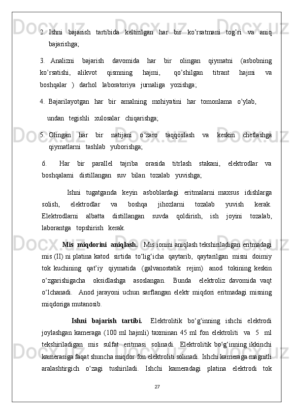 2. Ishni   bajarish   tartibida   keltirilgan   har   bir   ko’rsatmani   tog’ri   va   aniq
bajarishga;
3.     Analizni       bajarish       davomida       har       bir       olingan       qiymatni       (asbobning
ko’rsatishi,     alikvot       qismning       hajmi,         qo’shilgan       titrant       hajmi       va
boshqalar   )   darhol   laboratoriya   jurnaliga   yozishga;
4.  Bajarilayotgan   har   bir   amalning   mohiyatini   har   tomonlama   o’ylab,
   undan   tegishli   xulosalar   chiqarishga; 
5. Olingan       har       bir       natijani       o ʻ zaro       taqqoslash       va       keskin       chetlashga
qiymatlarni   tashlab   yuborishga;
6. Har       bir       parallel       tajriba       orasida       titrlash       stakani,       elektrodlar       va
boshqalarni   distillangan   suv   bilan   tozalab   yuvishga;
             Ishni   tugatganda   keyin   asboblardagi   eritmalarni  maxsus   idishlarga
solish,       elektrodlar       va       boshqa       jihozlarni       tozalab       yuvish       kerak.
Elektrodlarni       albatta       distillangan       suvda       qoldirish,       ish       joyini       tozalab,
laborantga   topshirish   kerak.
             Mis  miqdorini  aniqlash.     Mis ionini aniqlash tekshiriladigan eritmadagi
mis (II) ni platina katod   sirtida   to‘lig‘icha   qaytarib,   qaytarilgan   misni   doimiy
tok   kuchining     qat’iy     qiymatida     (galvanostatik     rejim)     anod     tokining   keskin
o‘zgarishigacha     oksidlashga     asoslangan.     Bunda     elektroliz   davomida   vaqt
o‘lchanadi.     Anod   jarayoni   uchun   sarflangan   elektr   miqdori   eritmadagi   misning
miqdoriga mutanosib.
                      Ishni     bajarish     tartibi.       Elektrolitik     bo‘g‘inning     ishchi     elektrodi
joylashgan   kameraga   (100   ml   hajmli)   taxminan   45   ml   fon   elektroliti     va     5     ml
tekshiriladigan     mis     sulfat     eritmasi     solinadi.     Elektrolitik   bo‘g‘inning   ikkinchi
kamerasiga faqat shuncha miqdor fon elektroliti solinadi. Ishchi kameraga magnitli
aralashtirgich   o‘zagi   tushiriladi.   Ishchi   kameradagi   platina   elektrodi   tok
27 