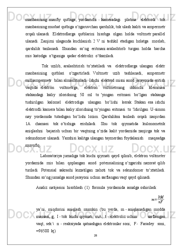 manbasining   manfiy   qutbiga,   yordamchi     kameradagi     platina     elektrodi     tok
manbasining musbat qutbiga o‘zgaruvchan qarshilik, tok ulash kaliti va ampermetr
orqali ulanadi.   Elektrodlarga   qutblarini   hisobga   olgan   holda   voltmetr parallel
ulanadi.   Zanjirni   ulaganda   kuchlanish   2   V   ni   tashkil   etadigan   holatga     moslab,
qarshilik   tanlanadi.   Shundan   so‘ng   eritmani aralashtirib   turgan   holda   barcha
mis  katodga  o‘tguniga  qadar elektroliz  o‘tkaziladi.  
              Tok  uzilib,  aralashtirish  to‘xtatiladi  va   elektrodlarga  ulangan  elektr
manbasining     qutblari     o‘zgartirladi.   Voltmetr     uzib     tashlanadi,     ampermetr
milliampermetr   bilan almashtiriladi. Ishchi elektrod misni anod jarayonida eritish
vaqtida   elektron     voltmetrga,     elektron     voltmetrning     ikkinchi     klemmasi
stakandagi     kaliy     xloridning     50     ml     to   ‘yingan     eritmasi     bo‘lgan     stakanga
tushirilgan     kalomel     elektrodiga     ulangan     bo‘lishi     kerak.   Stakan   esa   ishchi
elektrodli kamera bilan kaliy xloridning to‘yingan eritmasi   to ‘ldirilgan   U-simon
nay   yordamida   tutashgan  bo‘lishi  lozim.  Qarshilikni  tanlash   orqali  zanjirdan
1A     chamasi     tok   o‘tishiga     erishiladi.     Shu     tok     qiymatida     kulonometrik
aniqlashni     bajarish   uchun   bir   vaqtning   o‘zida   kalit   yordamida   zanjirga   tok   va
sekundomer ulanadi. Yaxshisi kalitga ulangan taymerdan foydalanish      maqsadga
muvofiq.
     Laboratoriya jurnaliga tok kuchi qiymati qayd qilinib, elektron voltmeter
yordamida     mis     bilan     qoplangan     anod     potensialining   o‘zgarishi   nazorat   qilib
turiladi.   Potensial   sakrashi   kuzatilgan   zahoti   tok   va   sekundomer   to‘xtatiladi.
Shundan so‘ng jumalga anod jarayoni uchun sarflangan vaqt qayd qilinadi.
Analiz  natijasini  hisoblash  (1)  formula  yordamida  amalga oshiriladi:
                                                                 m=	IτM
nF
ya’ni,  miqdorini  aniqlash  mumkin  (bu  yerda,  m - aniqlanadigan  modda
massasi, g;  I - tok  kuchi qiymati,  mA;  t - elektroliz uchun          sarflangan
vaqt,   sek.\     n   -   reaksiyada   qatnashgan   elektronlar   soni;     F-     Faradey     soni,
=96500  kj)  
28 