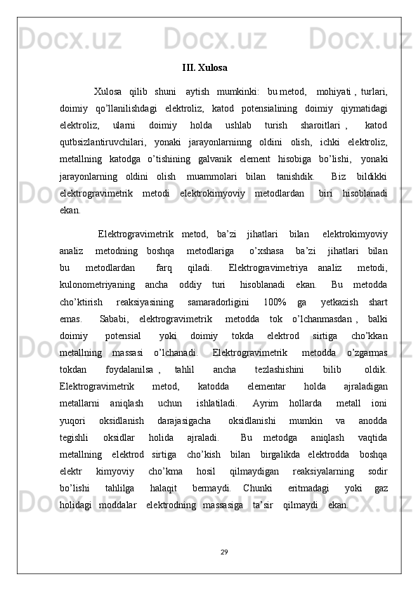                                                            III. Xulosa
              Xulosa   qilib   shuni    aytish   mumkinki:   bu metod,    mohiyati ,  turlari,
doimiy   qo’llanilishdagi   elektroliz,   katod   potensialining   doimiy   qiymatidagi
elektroliz,       ularni       doimiy       holda       ushlab       turish       sharoitlari   ,         katod
qutbsizlantiruvchilari,   yonaki   jarayonlarninng   oldini   olish,   ichki   elektroliz,
metallning   katodga   o’tishining   galvanik     element   hisobiga   bo’lishi,    yonaki
jarayonlarning   oldini   olish    muammolari   bilan    tanishdik.      Biz    bildikki
elektrogravimetrik    metodi    elektrokimyoviy    metodlardan      biri    hisoblanadi
ekan.   
              Elektrogravimetrik   metod,   ba’zi    jihatlari    bilan     elektrokimyoviy
analiz       metodning     boshqa       metodlariga         o’xshasa       ba’zi       jihatlari     bilan
bu       metodlardan         farq       qiladi.       Elektrogravimetriya     analiz       metodi,
kulonometriyaning       ancha       oddiy       turi         hisoblanadi       ekan.         Bu       metodda
cho’ktirish         reaksiyasining         samaradorligini         100%       ga         yetkazish       shart
emas.         Sababi,     elektrogravimetrik       metodda     tok     o’lchanmasdan  ,     balki
doimiy         potensial         yoki       doimiy       tokda       elektrod       sirtiga       cho’kkan
metallning       massasi       o’lchanadi.         Elektrogravimetrik         metodda       o’zgarmas
tokdan         foydalanilsa   ,       tahlil         ancha         tezlashishini         bilib           oldik.
Elektrogravimetrik         metod,         katodda         elementar         holda         ajraladigan
metallarni       aniqlash         uchun         ishlatiladi.         Ayrim       hollarda         metall       ioni
yuqori        oksidlanish        darajasigacha          oksidlanishi        mumkin       va       anodda
tegishli         oksidlar         holida         ajraladi.             Bu       metodga         aniqlash         vaqtida
metallning    elektrod   sirtiga    cho’kish    bilan    birgalikda   elektrodda    boshqa
elektr         kimyoviy         cho’kma         hosil         qilmaydigan         reaksiyalarning         sodir
bo’lishi         tahlilga         halaqit         bermaydi.       Chunki         eritmadagi         yoki       gaz
holidagi   moddalar    elektrodning   massasiga    ta’sir    qilmaydi    ekan.   
29 