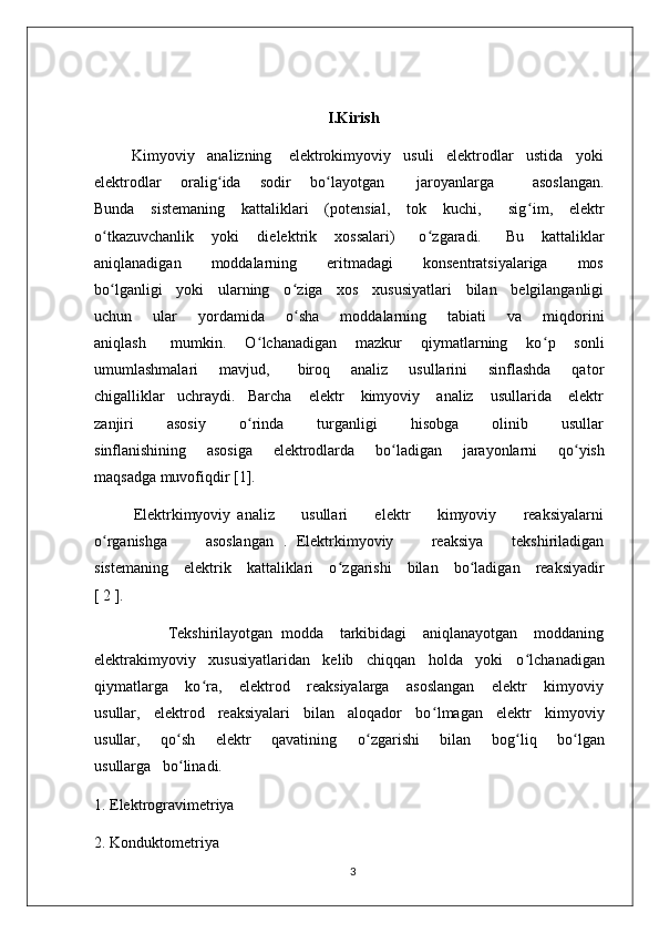 I.Kirish
         Kimyoviy   analizning    elektrokimyoviy   usuli   elektrodlar   ustida   yoki
elektrodlar       oralig ʻ ida       sodir       bo ʻ layotgan           jaroyanlarga             asoslangan.
Bunda      sistemaning      kattaliklari      (potensial,      tok      kuchi,         sig ʻ im,     elektr
o ʻ tkazuvchanlik       yoki       dielektrik       xossalari)         o ʻ zgaradi.         Bu       kattaliklar
aniqlanadigan       moddalarning       eritmadagi       konsentratsiyalariga       mos
bo ʻ lganligi    yoki    ularning    o ʻ ziga    xos    xususiyatlari    bilan    belgilanganligi
uchun       ular       yordamida       o ʻ sha       moddalarning       tabiati       va       miqdorini
aniqlash         mumkin.       O ʻ lchanadigan       mazkur       qiymatlarning       ko ʻ p       sonli
umumlashmalari       mavjud,         biroq       analiz       usullarini       sinflashda       qator
chigalliklar   uchraydi.   Barcha    elektr    kimyoviy    analiz    usullarida    elektr
zanjiri         asosiy         o ʻ rinda         turganligi         hisobga         olinib         usullar
sinflanishining       asosiga       elektrodlarda       bo ʻ ladigan       jarayonlarni       qo ʻ yish
maqsadga muvofiqdir [1].
Elektrkimyoviy   analiz         usullari         elektr         kimyoviy         reaksiyalarni
o ʻ rganishga         asoslangan   .   Elektrkimyoviy         reaksiya       tekshiriladigan
sistemaning    elektrik    kattaliklari    o ʻ zgarishi    bilan    bo ʻ ladigan    reaksiyadir
[ 2 ].                                                                               
                  Tekshirilayotgan   modda     tarkibidagi     aniqlanayotgan     moddaning
elektrakimyoviy   xususiyatlaridan   kelib   chiqqan   holda   yoki   o ʻ lchanadigan
qiymatlarga       ko ʻ ra,       elektrod       reaksiyalarga       asoslangan       elektr       kimyoviy
usullar,   elektrod   reaksiyalari   bilan   aloqador   bo ʻ lmagan   elektr   kimyoviy
usullar,       qo ʻ sh       elektr       qavatining       o ʻ zgarishi       bilan       bog ʻ liq       bo ʻ lgan
usullarga   bo ʻ linadi.
1. Elektrogravimetriya
2. Konduktometriya
3 