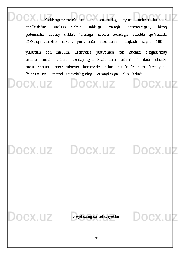                  Elektrogravimetrik    metodda    eritmadagi    ayrim    ionlarni   katodda
cho’kishdan         saqlash       uchun         tahlilga         xalaqit         bermaydigan,         biroq
potensialni     doimiy     ushlab     turishga       imkon     beradigan     modda     qo ʻ shiladi.
Elektrogravimetrik    metod    yordamida     metallarni     aniqlash    yaqin     100    
yillardan    beri   ma’lum.    Elektroliz    jarayonida    tok    kuchini   o ʻ zgartirmay
ushlab    turish    uchun     berilayotgan   kuchlanish    oshirib    boriladi,   chunki
metal   ionlari   konsentratsiyasi   kamayishi    bilan   tok   kuchi   ham    kamayadi.
Bunday   usul   metod   selektivligining    kamayishiga    olib   keladi.       
 
                                      
Foydalangan  adabiyotlar
30 