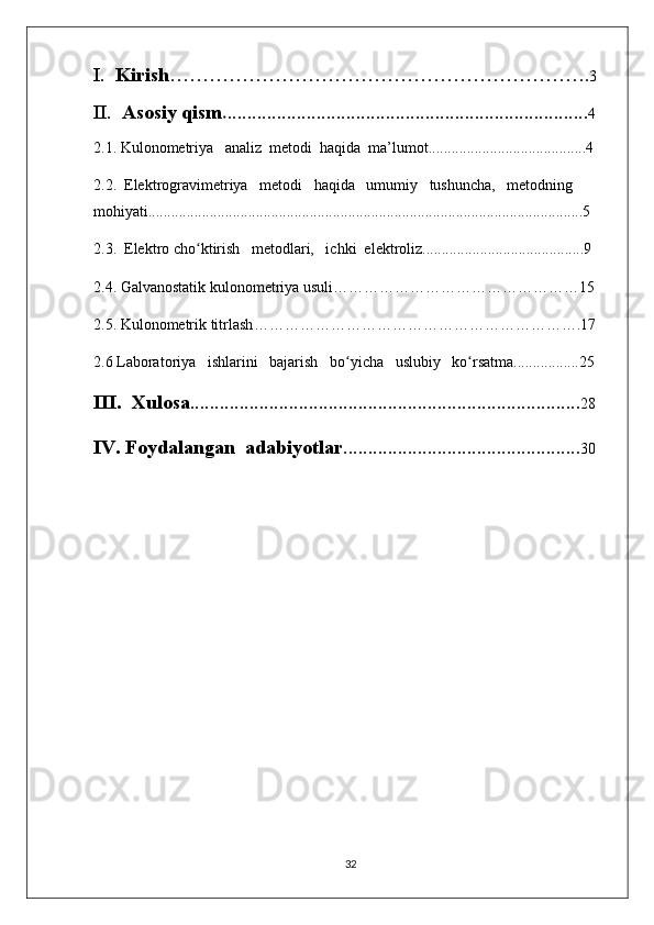 I.   Kirish ………………………………………………………. 3
II.   Asosiy qism . ......................................................................... 4
2.1. Kulonometriya   analiz  metodi  haqida  ma’lumot.........................................4
2.2.  Elektrogravimetriya   metodi   haqida   umumiy   tushuncha,   metodning   
mohiyati.................................................................................................................5
2.3.  Elektro cho ʻ ktirish   metodlari,   ichki  elektroliz..........................................9
2.4.  Galvanostatik kulonomеtriya usuli …………………………………………15
2.5.  Kulonometrik titrlash ……………………………………………………….17
2.6 Laboratoriya   ishlarini   bajarish   bo ʻ yicha   uslubiy   ko ʻ rsatma.................25
III.  Xulosa ............................................................................... 28
IV. Foydalangan  adabiyotlar ................................................ 30
32 